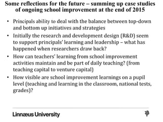 Some reflections for the future – summing up case studies
of ongoing school improvement at the end of 2015
• Principals ability to deal with the balance between top-down
and bottom up initiatives and strategies
• Initially the research and development design (R&D) seem
to support principals’ learning and leadership – what has
happened when researchers draw back?
• How can teachers’ learning from school improvement
activities maintain and be part of daily teaching? (from
teaching capital to venture capital)
• How visible are school improvement learnings on a pupil
level (teaching and learning in the classroom, national tests,
grades)?
 