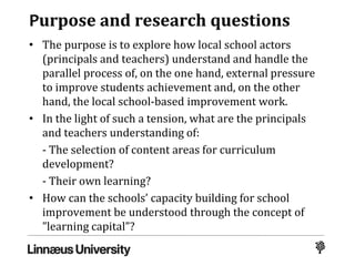 Purpose and research questions
• The purpose is to explore how local school actors
(principals and teachers) understand and handle the
parallel process of, on the one hand, external pressure
to improve students achievement and, on the other
hand, the local school-based improvement work.
• In the light of such a tension, what are the principals
and teachers understanding of:
- The selection of content areas for curriculum
development?
- Their own learning?
• How can the schools’ capacity building for school
improvement be understood through the concept of
”learning capital”?
 