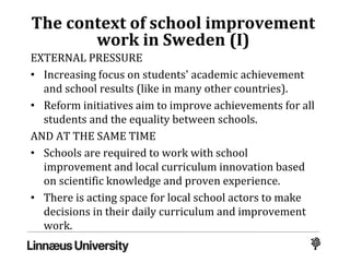 The context of school improvement
work in Sweden (I)
EXTERNAL PRESSURE
• Increasing focus on students' academic achievement
and school results (like in many other countries).
• Reform initiatives aim to improve achievements for all
students and the equality between schools.
AND AT THE SAME TIME
• Schools are required to work with school
improvement and local curriculum innovation based
on scientific knowledge and proven experience.
• There is acting space for local school actors to make
decisions in their daily curriculum and improvement
work.
 