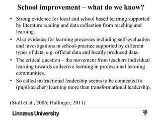 School improvement – what do we know?
• Strong evidence for local and school based learning supported
by literature reading and data collection from teaching and
learning.
• Also evidence for learning processes including self-evaluation
and investigations in school-practice supported by different
types of data, e.g. official data and locally produced data.
• The critical question – the movement from teachers individual
learning towards collective learning in professional learning
communities.
• So called instructional leadership seems to be connected to
(pupil/teacher) learning more than transformational leadership.
(Stoll et.al., 2006; Hallinger, 2011)
 