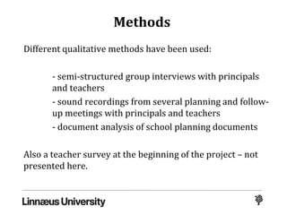 Methods
Different qualitative methods have been used:
- semi-structured group interviews with principals
and teachers
- sound recordings from several planning and follow-
up meetings with principals and teachers
- document analysis of school planning documents
Also a teacher survey at the beginning of the project – not
presented here.
 
