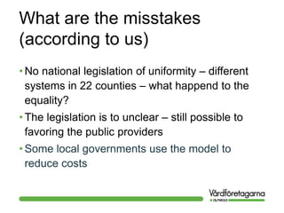 What are the misstakes
(according to us)
• No national legislation of uniformity – different
systems in 22 counties – what happend to the
equality?
• The legislation is to unclear – still possible to
favoring the public providers
• Some local governments use the model to
reduce costs
 