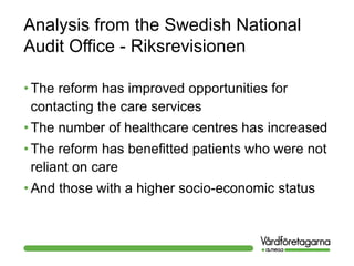 Analysis from the Swedish National
Audit Office - Riksrevisionen
• The reform has improved opportunities for
contacting the care services
• The number of healthcare centres has increased
• The reform has benefitted patients who were not
reliant on care
• And those with a higher socio-economic status
 