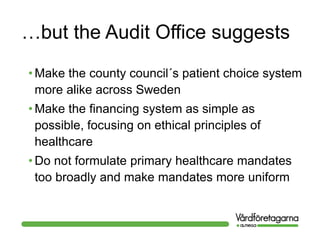 …but the Audit Office suggests
• Make the county council´s patient choice system
more alike across Sweden
• Make the financing system as simple as
possible, focusing on ethical principles of
healthcare
• Do not formulate primary healthcare mandates
too broadly and make mandates more uniform
 
