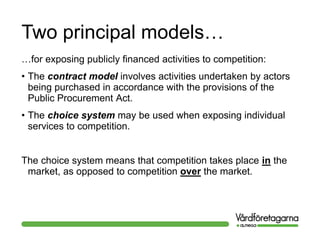 Two principal models…
…for exposing publicly financed activities to competition:
• The contract model involves activities undertaken by actors
being purchased in accordance with the provisions of the
Public Procurement Act.
• The choice system may be used when exposing individual
services to competition.
The choice system means that competition takes place in the
market, as opposed to competition over the market.
 
