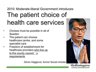 2010: Moderate-liberal Government introduces
The patient choice of
health care services
• Choises must be possible in all of
Sweden
• The patient can choose
healthcare centre, and some
specialist care
• Freedom of establishment for
healthcare providers who live up
to the county council´s
requirements
Göran Hägglund, former Social minister
 