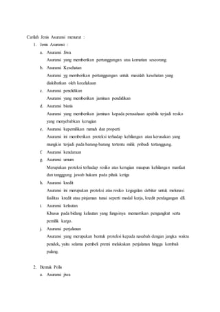 Carilah Jenis Asuransi menurut :
1. Jenis Asuransi :
a. Asuransi Jiwa
Asuransi yang memberikan pertanggungan atas kematian seseorang.
b. Asuransi Kesehatan
Asuransi yg memberikan pertanggungan untuk masalah kesehatan yang
diakibatkan oleh kecelakaan
c. Asuransi pendidikan
Asuransi yang memberikan jaminan pendidikan
d. Asuransi bisnis
Asuransi yang memberikan jaminan kepada perusahaan apabila terjadi resiko
yang menyebabkan kerugian
e. Asuransi kepemilikan rumah dan properti
Asuransi ini memberikan proteksi terhadap kehilangan atau kerusakan yang
mungkin terjadi pada barang-barang tertentu milik pribadi tertanggung.
f. Asuransi kendaraan
g. Asuransi umum
Merupakan proteksi terhadap resiko atas kerugian maupun kehilangan manfaat
dan tangggung jawab hukum pada pihak ketiga
h. Asuransi kredit
Asuransi ini merupakan proteksi atas resiko kegagalan debitur untuk melunasi
fasilitas kredit atau pinjaman tunai seperti modal kerja, kredit perdagangan dll.
i. Asuransi kelautan
Khusus pada bidang kelautan yang fungsinya memastikan pengangkut serta
pemilik kargo.
j. Asuransi perjalanan
Asuransi yang merupakan bentuk proteksi kepada nasabah dengan jangka waktu
pendek, yaitu selama pembeli premi melakukan perjalanan hingga kembali
pulang.
2. Bentuk Polis
a. Asuransi jiwa
 