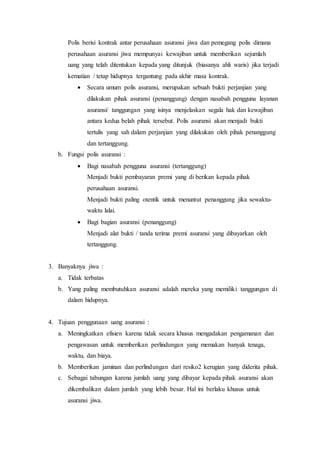 Polis berisi kontrak antar perusahaan asuransi jiwa dan pemegang polis dimana
perusahaan asuransi jiwa mempunyai kewajiban untuk memberikan sejumlah
uang yang telah ditentukan kepada yang ditunjuk (biasanya ahli waris) jika terjadi
kematian / tetap hidupnya tergantung pada akhir masa kontrak.
 Secara umum polis asuransi, merupakan sebuah bukti perjanjian yang
dilakukan pihak asuransi (penanggung) dengan nasabah pengguna layanan
asuransi/ tanggungan yang isinya menjelaskan segala hak dan kewajiban
antara kedua belah pihak tersebut. Polis asuransi akan menjadi bukti
tertulis yang sah dalam perjanjian yang dilakukan oleh pihak penanggung
dan tertanggung.
b. Fungsi polis asuransi :
 Bagi nasabah pengguna asuransi (tertanggung)
Menjadi bukti pembayaran premi yang di berikan kepada pihak
perusahaan asuransi.
Menjadi bukti paling otentik untuk menuntut penanggung jika sewaktu-
waktu lalai.
 Bagi bagian asuransi (penanggung)
Menjadi alat bukti / tanda terima premi asuransi yang dibayarkan oleh
tertanggung.
3. Banyaknya jiwa :
a. Tidak terbatas
b. Yang paling membutuhkan asuransi adalah mereka yang memiliki tanggungan di
dalam hidupnya.
4. Tujuan penggunaan uang asuransi :
a. Meningkatkan efisien karena tidak secara khusus mengadakan pengamanan dan
pengawasan untuk memberikan perlindungan yang memakan banyak tenaga,
waktu, dan biaya.
b. Memberikan jaminan dan perlindungan dari resiko2 kerugian yang diderita pihak.
c. Sebagai tabungan karena jumlah uang yang dibayar kepada pihak asuransi akan
dikembalikan dalam jumlah yang lebih besar. Hal ini berlaku khusus untuk
asuransi jiwa.
 