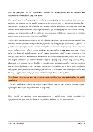 ΧΡΗΣΤΟΣ ΠΑΛΛΙΔΗΣ Σελίδα 10
από τα ζητούμενα και να υιοθετήσουν στάσεις και συμπεριφορές που να ευνοούν την
απαιτούμενη κινητική εκτέλεση κάθε φορά!
Για παράδειγμα, η υιοθέτηση μιας πιο υπεύθυνης συμπεριφοράς από τους παίκτες, που ευνοεί την
εκτέλεση της τεχνικής και της υψηλής απόδοσης στους αγώνες (από την πλευρά της φυσιολογίας),
ενδεχομένως να επιβάλλει την δέσμευση τους σε συγκεκριμένο πρόγραμμα διατροφής και ύπνου. Ο
παίκτης για να δεσμευτεί και να ακολουθήσει οφείλει να έχει γνώση της σχέσης των εννοιών απόδοση,
διατροφή και επάρκεια ύπνου. Αν δεν υπάρχει η επίγνωση αυτή, επιβάλλεται, κάποιος να το εντοπίσει
και να πράξει με τέτοιο τρόπο ώστε αυτό να αλλάξει!
Από την άλλη, επειδή αναφερόμαστε σε αθλητές, δηλαδή ανθρώπους, γίνεται εύκολα κατανοητό ότι ένα
ευρύτερο πλαίσιο εμπειριών ενδεχομένως να μεγαλώσει την βάση για την αρτιότερη εξέλιξη τους. Οι
μέθοδοι μεταδοτικότητας και διδασκαλίας δεν πρέπει να αποτελούν στείρα γνώση. Η απόδοση των
αιτιών από μέρους των αθλητών, και η διαδρομή για την απόκτηση της μεταγνωστικής γνώσης
(πέραν της δηλωτικής ή διαδικαστικής) χρειάζεται κάτι περισσότερο, χρειάζεται και την κριτική σκέψη
και την μεγάλη ποικιλία παραστάσεων. Η απόκτηση της μεταγνωστικής γνώσης βοηθάει τους αθλητές
στο πώς να μαθαίνουν, και επιπλέον στο πως να γίνει η γνώση αυτή «κτήμα» τους (Flavell, 1979).
Πρακτικά, αυτό σημαίνει ότι τους βοηθάει να γνωρίζουν «τι» πρέπει να προσέξουν κατά την εκτέλεση
μιας κινητικής δεξιότητας, «πώς» θα πρέπει να ενεργήσουν σε επίθεση και σε άμυνα κατά τη διάρκεια
ενός αγώνα, «ποιες» οι αποτελεσματικότερες επιλογές και εν γένει «ποια είναι τα στοιχεία» εκείνα που
θα τους οδηγήσουν στην επιτυχημένη εκτέλεση της κίνησης, (Luke & Hardy, 1999).
Έχει λοιπόν την σημασία του, να τονίσουμε πως η καθοδήγηση πραγματοποιείται και εκτός
γηπέδου…
..Και πως, ανάλογα το επίπεδο της ομάδας η καθοδήγηση εκφεύγει από τα στενά όρια της σχέσης
προπονητή - παίκτες και διαχέεται σε όλα τα μέλη αυτής!
Όσον αφορά, στο ερώτημα «πότε πραγματοποιείται η καθοδήγηση», εύκολα απαντάμε ότι,
πραγματοποιείται πριν, κατά την διάρκεια και μετά των αγώνων και των προπονήσεων!
 