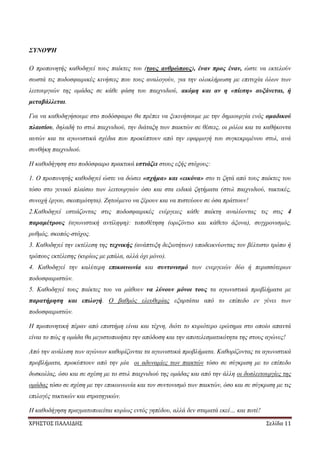 ΧΡΗΣΤΟΣ ΠΑΛΛΙΔΗΣ Σελίδα 11
ΣΥΝΟΨΗ
Ο προπονητής καθοδηγεί τους παίκτες του (τους ανθρώπους), έναν προς έναν, ώστε να εκτελούν
σωστά τις ποδοσφαιρικές κινήσεις που τους αναλογούν, για την ολοκλήρωση με επιτυχία όλων των
λειτουργιών της ομάδας σε κάθε φάση του παιχνιδιού, ακόμη και αν η «πίεση» αυξάνεται, ή
μεταβάλλεται.
Για να καθοδηγήσουμε στο ποδόσφαιρο θα πρέπει να ξεκινήσουμε με την δημιουργία ενός ομαδικού
πλαισίου, δηλαδή το στυλ παιχνιδιού, την διάταξη των παικτών σε θέσεις, οι ρόλοι και τα καθήκοντα
αυτών και τα αγωνιστικά σχέδια που προκύπτουν από την εφαρμογή του συγκεκριμένου στυλ, ανά
συνθήκη παιχνιδιού.
Η καθοδήγηση στο ποδόσφαιρο πρακτικά εστιάζει στους εξής στόχους:
1. Ο προπονητής καθοδηγεί ώστε να δώσει «σχήμα» και «εικόνα» στο τι ζητά από τους παίκτες του
τόσο στο γενικό πλαίσιο των λειτουργιών όσο και στα ειδικά ζητήματα (στυλ παιχνιδιού, τακτικές,
συνοχή έργου, σκοπιμότητα). Ζητούμενο να ξέρουν και να πιστεύουν σε όσα πράττουν!
2.Καθοδηγεί εστιάζοντας στις ποδοσφαιρικές ενέργειες κάθε παίκτη αναλύοντας τις στις 4
παραμέτρους (αγωνιστική αντίληψη): τοποθέτηση (οριζόντιο και κάθετο άξονα), συγχρονισμός,
ρυθμός, σκοπός-στόχος.
3. Καθοδηγεί την εκτέλεση της τεχνικής (ανάπτυξη δεξιοτήτων) υποδεικνύοντας τον βέλτιστο τρόπο ή
τρόπους εκτέλεσης (κυρίως με μπάλα, αλλά όχι μόνο).
4. Καθοδηγεί την καλύτερη επικοινωνία και συντονισμό των ενεργειών δύο ή περισσότερων
ποδοσφαιριστών.
5. Καθοδηγεί τους παίκτες του να μάθουν να λύνουν μόνοι τους τα αγωνιστικά προβλήματα με
παρατήρηση και επιλογή. Ο βαθμός ελευθερίας εξαρτάται από το επίπεδο εν γένει των
ποδοσφαιριστών.
Η προπονητική πέραν από επιστήμη είναι και τέχνη, διότι το κυριότερο ερώτημα στο οποίο απαντά
είναι το πώς η ομάδα θα μεγιστοποιήσει την απόδοση και την αποτελεσματικότητα της στους αγώνες!
Από την ανάλυση των αγώνων καθορίζονται τα αγωνιστικά προβλήματα. Καθορίζοντας τα αγωνιστικά
προβλήματα, προκύπτουν από την μία οι αδυναμίες των παικτών τόσο σε σύγκριση με το επίπεδο
δυσκολίας, όσο και σε σχέση με το στυλ παιχνιδιού της ομάδας και από την άλλη οι δυσλειτουργίες της
ομάδας τόσο σε σχέση με την επικοινωνία και τον συντονισμό των παικτών, όσο και σε σύγκριση με τις
επιλογές τακτικών και στρατηγικών.
Η καθοδήγηση πραγματοποιείται κυρίως εντός γηπέδου, αλλά δεν σταματά εκεί… και ποτέ!
 