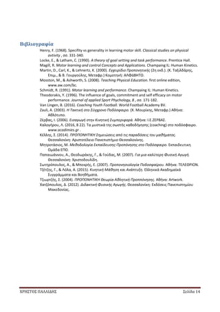 ΧΡΗΣΤΟΣ ΠΑΛΛΙΔΗΣ Σελίδα 14
Βιβλιογραφία
Henry, F. (1968). Specifity vs generality in learning motor skill. Classical studies on physical
avtivity , σσ. 331-340.
Locke, E., & Latham, C. (1990). A theory of goal setting and task performance. Prentice Hall.
Magill, R. Motor learning and control Concepts and Applications. Champaing IL: Human Kinetics.
Martin, D., Carl, K., & Lehnertz, K. (2000). Εγχειρίδιο Προπονητικής (2η εκδ.). (Κ. Ταξιλδάρης,
Επιμ., & Β. Γουργούλης, Μεταφρ.) Κομοτηνή: ΑΛΦάΒΗΤΟ.
Mosston, M., & Ashworth, S. (2008). Teaching Physical Education. first online edition,
www.aw.com/bc.
Schmidt, R. (1991). Motor learning and performance. Champaing IL: Human Kinetics.
Theodorakis, Y. (1996). The influence of goals, commitment and self efficacy on motor
performance. Journal of applied Sport Phychology, 8 , σσ. 171-182.
Van Lingen, B. (2016). Coaching Youth Football. World Football Academy BV.
Zauli, A. (2003). Η Τακτική στο Σύγχρονο Ποδόσφαιρο. (Χ. Μουρίκης, Μεταφρ.) Αθήνα:
Αθλότυπο.
Ζέρβας, Ι. (2006). Εισαγωγή στην Κινητική Συμπεριφορά. Αθήνα: Ι.Ε.ΖΕΡΒΑΣ.
Καλογήρου, Λ. (2016, 8 22). Τα μυστικά της σωστής καθοδήγησης (coaching) στο ποδόσφαιρο.
www.acadimies.gr .
Κέλλης, Σ. (2014). ΠΡΟΠΟΝΗΤΙΚΗ Σημειώσεις από τις παραδόσεις του μαθήματος.
Θεσσαλονίκη: Αριστοτέλειο Πανεπιστήμιο Θεσσαλονίκης.
Μητροτάσιος, Μ. Μεθοδολογία Εκπαίδευσης-Προπόνησης στο Ποδόσφαιρο. Εκπαιδευτικη
Ομάδα ΕΠΟ.
Παπαιωάννου, Α., Θεοδωράκης, Γ., & Γούδας, Μ. (2007). Για μια καλύτερη Φυσική Αγωγή.
Θεσσαλονίκη: Χριστοδουλίδη.
Σωτηρόπουλος, Α., & Μπεκρής, Ε. (2007). Προπονησιολογία Ποδοσφαίρου. Αθήνα: ΤΕΛΕΘΡΙΟΝ.
Τζέτζης, Γ., & Λόλα, Α. (2015). Κινητική Μάθηση και Ανάπτυξη. Ελληνικά Ακαδημαϊκά
Συγγράμματα και Βοηθήματα.
Τζιωρτζής, Σ. (2004). ΠΡΟΠΟΝΗΤΙΚΗ Θεωρία Αθλητική Προππόνησης. Αθήνα: Artwork.
Χατζόπουλος, Δ. (2012). Διδακτική Φυσικής Αγωγής. Θεσσαλονίκη: Εκδόσεις Πανεπιστημίου
Μακεδονίας.
 