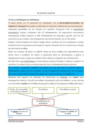 ΧΡΗΣΤΟΣ ΠΑΛΛΙΔΗΣ Σελίδα 3
ΠΡΑΚΤΙΚΟΣ ΟΔΗΓΟΣ
Τι είναι η καθοδήγηση στο ποδόσφαιρο;
Ο κύριος σκοπός για τον προπονητή στο ποδόσφαιρο είναι η βελτίωση/βελτιστοποίηση των
δομημένων λειτουργιών της ομάδας σε κάθε φάση του παιχνιδιού, καθιστώντας την αποτελεσματική.
Απαραίτητη προϋπόθεση για την εκτέλεση των ομαδικών λειτουργιών είναι οι αναμενόμενες
συντονισμένες ενέργειες τουλάχιστον δύο (2) ποδοσφαιριστών. Οι αναμενόμενες συντονισμένες
ποδοσφαιρικές κινήσεις αφορούν σε κάθε ποδοσφαιριστή που συμμετέχει, χωριστά, αλλά και που
εκτελούνται ως μια ενότητα, εντός συγκεκριμένου αγωνιστικού πλαισίου, για τον ίδιο σκοπό.
Επιπλέον, κατά την διάρκεια των αγώνων υπάρχει πάντα ο αντίπαλος και για να μπορέσουμε να πούμε
ότι βελτιώνονται οι αναμενόμενες συντονισμένες ενέργειες, θα πρέπει αυτές να εκτελούνται με επιτυχία
και υπό αυτή την συνθήκη.
Πέραν των ανωτέρω, θα πρέπει να ληφθούν υπόψη και άλλες συνθήκες που παρουσιάζονται στον
αγώνα, όπως οι μεταβολές του καιρού, η ψυχολογική πίεση του αποτελέσματος, ο χρόνος, η
διαμόρφωση του σκορ, ο χώρος και οτιδήποτε άλλο ενδέχεται να επηρεάζει την εκτέλεση αυτών.
Με άλλα λόγια, για να βελτιώσουμε τις συντονισμένες ενέργειες θα πρέπει οι παίκτες να μπορούν να
εκτελέσουν τις κινήσεις αυτές με επιτυχία ακόμη και όταν η «ποδοσφαιρική πίεση» αυξάνεται.
Ως εκ τούτου, ο προπονητής καθοδηγεί τους παίκτες του, έναν προς έναν, να εκτελούν σωστά τις
ποδοσφαιρικές κινήσεις που τους αναλογούν, για την ολοκλήρωση με επιτυχία όλων των λειτουργιών
της ομάδας σε κάθε φάση του παιχνιδιού, ακόμη και αν η πίεση αυξάνεται, ή μεταβάλλεται.
Πρακτικά, αυτό σημαίνει ότι εξασκούμε και βελτιώνουμε τις δεξιότητες του ατόμου (τους
συγκεκριμένους παίκτες), ανά ρόλο και καθήκον (συγκεκριμένο ρόλο και καθήκον), για την εκτέλεση
των αγωνιστικών σχεδίων ανά συνθήκη (συγκεκριμένα μοτίβα για συγκεκριμένη συνθήκη κάθε φορά ).
Οι δομ. Λειτ. της ομάδας_
συντονισμένες ενέργειες
Ο αντίπαλος Η συνθήκη του αγώνα
Η καθοδήγηση στο
ποδόσφαιρο
Το άτομο ανά ρόλο και
καθήκον
Τα άτομα στο σχέδιο ανά
συνθήκη
Σχήμα 1
 