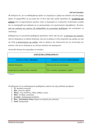 ΧΡΗΣΤΟΣ ΠΑΛΛΙΔΗΣ Σελίδα 4
Από πού ξεκινάμε;
Με δεδομένα ότι, για να καθοδηγήσουμε πρέπει να γνωρίζουμε τι ζητάμε και επιπλέον όλα όσα ζητάμε
πρέπει να εφαρμοσθούν με μια σειρά που να δίνει αξία στην ομάδα, προκύπτει ότι η ανάλυση των
αγώνων είναι το σημαντικότερο εργαλείο, ώστε να περιγραφεί το τι απαιτείται να βελτιώσει η ομάδα
και να υποστηριχθεί μια απόφαση για τις προτεραιότητες των προπονητικών παρεμβάσεων. Συνεπώς,
από την ανάλυση των αγώνων θα καθορισθούν τα αγωνιστικά προβλήματα που καλούμαστε να
επιλύσουμε.
Καθορίζοντας τα αγωνιστικά προβλήματα προκύπτουν πλέον από την μία οι αδυναμίες των παικτών,
τόσο σε σύγκριση με το επίπεδο δυσκολίας, όσο και σε σχέση με το στυλ παιχνιδιού της ομάδας και από
την άλλη οι δυσλειτουργίες της ομάδας, τόσο σε σχέση με την επικοινωνία και τον συντονισμό των
παικτών, όσο και σε σύγκριση με τις επιλογές τακτικών και στρατηγικών.
Ακολουθεί πίνακας που περιγράφει τα ανωτέρω:
ΑΓΩΝΙΣΤΙΚΑ ΠΡΟΒΛΗΜΑΤΑ
Ατομικές κινήσεις-Αδυναμίες Ομαδικές λειτουργίες-δυσλειτουργίες
Επίπεδο δυσκολίας Επικοινωνία και συντονισμός
Αναμενόμενες κινήσεις (στυλ, τακτικές) Στυλ, τακτικές, στρατηγικές: σχέδια
Πίνακας 1
Ο καθορισμός δε του ποδοσφαιρικού προβλήματος απάντα στα εξής μεθοδικά ερωτήματα:
1. Τι: ομαδική λειτουργία
2. Που: μέσα στο γήπεδο
3. Ποιος: είναι υπεύθυνος, θέση, καθήκον, ρόλος
4. Πότε: συνθήκη, κατάσταση
5. Σε ποιον: συμπεριφορά αντιπάλου
6. Πως: Αγωνιστικές λύσεις (αφορά τις τακτικές μας επιλογές)
7. Γιατί: σκοπιμότητα
 