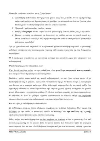 ΧΡΗΣΤΟΣ ΠΑΛΛΙΔΗΣ Σελίδα 7
Ο ακραίος επιθετικός συγκλίνει για να ξεμαρκαριστεί
1. Τοποθέτηση: τοποθετείται στον χώρο και έχει το κορμί του με τρόπο που να εξυπηρετεί την
επόμενη κίνησή του και δημιουργώντας τις συνθήκες για τον εαυτό του ώστε να έχει τον χώρο
και τον χρόνο να υποδεχτεί την πάσα από τον κεντρικό αμυντικό.
2. Χρονισμός: η κίνηση πρέπει να είναι έγκαιρη
3. Ρυθμός: Η ταχύτητα που θα κινηθεί να είναι η κατάλληλη, ώστε να φθάσει μαζί με την μπάλα.
4. Σκοπός: η κίνηση να εξυπηρετεί τις λειτουργίες της ομάδας μας και τον κοινό σκοπό, π.χ.
επειδή ο αντίπαλος είναι δεξιά του, στρέφει το κορμί έτσι ώστε να υποδεχτεί με το αριστερό του
πόδι και να προωθηθεί!
Άρα, με εργαλεία το στυλ παιχνιδιού και τα αγωνιστικά σχέδια ανά συνθήκη παιχνιδιού, ο προπονητής
καθοδηγεί εστιάζοντας στις ποδοσφαιρικές ενέργειες κάθε παίκτη αναλύοντάς τις στις 4 παραπάνω
παραμέτρους.
Οι 4 παράμετροι ονομάζονται και αγωνιστική αντίληψη και αποτελούν μέρος των αποφάσεων του
ποδοσφαιριστή.
Η καθοδήγηση όμως δεν σταματά σε αυτό!
Ένας λοιπόν επιπλέον στόχος για την καθοδήγηση είναι η καλύτερη επικοινωνία και συντονισμός
των ενεργειών δύο ή περισσότερων ποδοσφαιριστών.
Συμβαίνει, πολλές φορές καλοί και ικανοί ποδοσφαιριστές να μην έχουν συνοχή έργου. Ο δε
προπονητής να τους τα έχει πει… όμως, όταν ο ένας παίκτης γεμίζει στο πρώτο δοκάρι, ο έτερος τρέχει
στο δεύτερο και η ευκαιρία «χάνεται». Άλλες πάλι φορές παρατηρούμε ότι μια ικανή ομάδα έχει
υψηλότερη απόδοση και αποτελεσματικότητα την επόμενη χρονιά, εφόσον διατηρήσει ένα βασικό
κορμό (ίδιοι παίκτες → υψηλότερη απόδοση!!!). Τι είναι αυτό που επηρεάζει την αποτελεσματικότητα;
Η απάντηση σε αυτό το ερώτημα εξηγείται ικανοποιητικά αν λάβουμε υπόψη τον παράγοντα
επικοινωνία-συντονισμό στις ποδοσφαιρικές ενέργειες στις συνθήκες του αγώνα.
Και πάλι όμως η καθοδήγηση δεν σταματά εδώ!
Το ποδόσφαιρο, όπως και όλα τα αθλήματα, στηρίζεται στην ανάπτυξη δεξιοτήτων. Όσον αφορά στις
δεξιότητες με την μπάλα, ο προπονητής οφείλει να καθοδηγεί και την εκτέλεση της τεχνικής
υποδεικνύοντας τον βέλτιστο τρόπο ή τρόπους εκτέλεσης.
Τέλος, στόχος στην καθοδήγηση είναι να δίνει «σχήμα» και «εικόνα» σε όσα ο προπονητής ζητά από
τους ποδοσφαιριστές του να κάνουν, τόσο στο γενικό πλαίσιο των λειτουργιών (ήτοι τα ζητούμενα
αποτελέσματα), όσο και στα ειδικά ζητήματα (πασάρω εκεί για αυτό τον σκοπό), δηλαδή, πρέπει οι
 