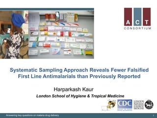 Systematic Sampling Approach Reveals Fewer Falsified
First Line Antimalarials than Previously Reported
Harparkash Kaur
Answering key questions on malaria drug delivery 1
London School of Hygiene & Tropical Medicine
 
