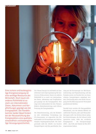 16 twice Frühjahr 2019
Das Thema Energie ist und bleibt ein Dau-
erbrenner und sorgt regelmässig für kon-
troverse Diskussionen. Kaum ein anderes
Politikfeld ist so stark von internationa-
len Zielen, Abkommen und Verpflichtun-
gen geprägt wie die Energiepolitik. Dies
zeigt sich insbesondere bei den Themen-
feldern «Dekarbonisierung» und «Libera-
lisierung der Energiemärkte».
Die Dekarbonisierung, also die Redukti-
on oder vollständige Vermeidung von
CO2
-Emissionen, ist angesichts des Kli-
mawandels ein Kernanliegen der interna-
tionalen Staatengemeinschaft. Die Ener-
giewende sieht die Abkehr von fossilen
Energieträgern und den geordneten Aus-
stieg aus der Kernenergie vor. Mit Dezen-
tralisierung und Digitalisierung soll das
Energiesystem von fossilen hin zu erneu-
erbaren Energieträgern umgebaut wer-
den. Gleichzeitig muss eine breite Versor-
gung der Bevölkerung und der Wirtschaft
gewährleistet bleiben.
Parallel dazu werden die Energiemärkte
liberalisiert, was die lokalen Märkte vor
zahlreiche Chancen, aber auch Herausfor-
derungen stellt. Im Zeichen dieser globa-
len Entwicklungen, die die Schweiz nicht
ignorieren kann, steht das revidierte
Energiegesetz – die Energiestrategie
2050 –, das Volk und Stände im Mai 2017
angenommen haben.
STANDORT
Eine sichere und kostengüns-
tige Energieversorgung ist
eine wichtige Ressource der
Wirtschaft. Doch kaum ein
anderes Politikfeld ist so
stark von internationalen
Zielen, Abkommen und Ver-
pflichtungen geprägt wie die
Energiepolitik. Die Handels-
kammer beider Basel fordert
bei der Neuausrichtung des
Energiesektors eine qualitativ
einwandfreie und kostengüns-
tige Versorgungssicherheit.
 