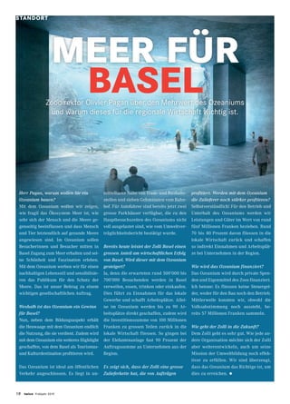18 twice Frühjahr 2019
Herr Pagan, warum wollen Sie ein
Ozeanium bauen?
Mit dem Ozeanium wollen wir zeigen,
wie fragil das Ökosystem Meer ist, wie
sehr sich der Mensch und die Meere ge-
genseitig beeinflussen und dass Mensch
und Tier letztendlich auf gesunde Meere
angewiesen sind. Im Ozeanium sollen
Besucherinnen und Besucher mitten in
Basel Zugang zum Meer erhalten und sei-
ne Schönheit und Faszination erleben.
Mit dem Ozeanium werben wir für einen
nachhaltigen Lebensstil und sensibilisie-
ren das Publikum für den Schutz der
Meere. Das ist unser Beitrag zu einem
wichtigen gesellschaftlichen Auftrag.
Weshalb ist das Ozeanium ein Gewinn
für Basel?
Nun, neben dem Bildungsaspekt erhält
die Heuwaage mit dem Ozeanium endlich
die Nutzung, die sie verdient. Zudem wird
mit dem Ozeanium ein weiteres Highlight
geschaffen, von dem Basel als Tourismus-
und Kulturdestination profitieren wird.
Das Ozeanium ist ideal am öffentlichen
Verkehr angeschlossen. Es liegt in un-
mittelbarer Nähe von Tram- und Bushalte-
stellen und sieben Gehminuten vom Bahn-
hof. Für Autofahrer sind bereits jetzt zwei
grosse Parkhäuser verfügbar, die zu den
Hauptbesuchszeiten des Ozeaniums nicht
voll ausgelastet sind, wie vom Umweltver-
träglichkeitsbericht bestätigt wurde.
Bereits heute leistet der Zolli Basel einen
grossen Anteil am wirtschaftlichen Erfolg
von Basel. Wird dieser mit dem Ozeanium
gesteigert?
Ja, denn die erwarteten rund 500’000 bis
700’000 Besuchenden werden in Basel
verweilen, essen, trinken oder einkaufen.
Dies führt zu Einnahmen für das lokale
Gewerbe und schafft Arbeitsplätze. Allei-
ne im Ozeanium werden bis zu 90 Ar-
beitsplätze direkt geschaffen, zudem wird
die Investitionssumme von 100 Millionen
Franken zu grossen Teilen zurück in die
lokale Wirtschaft fliessen. So gingen bei
der Elefantenanlage fast 90 Prozent der
Auftragssumme an Unternehmen aus der
Region.
Es zeigt sich, dass der Zolli eine grosse
Zulieferkette hat, die von Aufträgen
profitiert. Werden mit dem Ozeanium
die Zulieferer noch stärker proftieren?
Selbstverständlich! Für den Betrieb und
Unterhalt des Ozeaniums werden wir
Leistungen und Güter im Wert von rund
fünf Millionen Franken beziehen. Rund
70 bis  80 Prozent davon fliessen in die
lokale Wirtschaft zurück und schaffen
so indirekt Einnahmen und Arbeitsplät-
ze bei Unternehmen in der Region.
Wie wird das Ozeanium finanziert?
Das Ozeanium wird durch private Spen-
den und Eigenmittel des Zoos finanziert.
Ich betone: Es fliessen keine Steuergel-
der, weder für den Bau noch den Betrieb.
Mittlerweile konnten wir, obwohl die
Volksabstimmung noch aussteht, be-
reits 57 Millionen Franken sammeln.
Wie geht der Zolli in die Zukunft?
Dem Zolli geht es sehr gut. Wie jede an-
dere Organisation möchte sich der Zolli
aber weiterentwickeln, auch um seine
Mission der Umweltbildung noch effek-
tiver zu erfüllen. Wir sind überzeugt,
dass das Ozeanium das Richtige ist, um
dies zu erreichen. •
Zoodirektor Olivier Pagan über den Mehrwert des Ozeaniums
und warum dieses für die regionale Wirtschaft wichtig ist.
MEER FÜR
BASEL
STANDORT
 