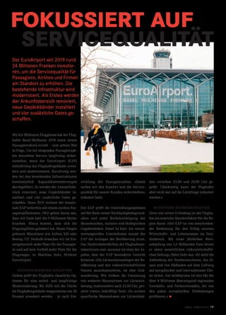 FOKUSSIERT AUF
SERVICEQUALITÄT
Der EuroAirport will 2019 rund
24 Millionen Franken investie-
ren, um die Servicequalität für
Passagiere, Airlines und Firmen
am Standort zu erhöhen. Die
bestehende Infrastruktur wird
modernisiert. Als Erstes werden
der Ankunftsbereich renoviert,
neue Gepäckbänder installiert
und vier zusätzliche Gates ge-
schaffen.
Mit 8,6 Millionen Fluggästen hat der Flug-
hafen Basel-Mulhouse 2018 einen neuen
Passagierrekord erzielt – zum achten Mal
in Folge. Um bei steigenden Passagierzah-
len denselben Service langfristig sicher-
zustellen, muss der EuroAirport (EAP)
mittelfristig das Flughafengebäude erwei-
tern und modernisieren. Kurzfristig wer-
den bei den bestehenden Infrastrukturen
kontinuierlich Kapazitätserweiterungen
durchgeführt. So werden der Ankunftsbe-
reich renoviert, neue Gepäckbänder in-
stalliert und vier zusätzliche Gates ge-
schaffen. Denn 2019 rechnet der binatio-
nale EAP weiterhin mit einem starken Pas-
sagieraufkommen: «Wir gehen davon aus,
dass wir Ende Jahr die 9-Millionen-Marke
knacken. Hinzu kommt, dass sich die
Flugzeugflotte geändert hat. Heute fliegen
grössere Maschinen wie Airbus 320 oder
Boeing 737. Deshalb brauchen wir im Ein-
steigebereich mehr Platz für die Passagie-
re und auf dem Vorfeld mehr Platz für die
Flugzeuge», so Matthias Suhr, Direktor
EuroAirport.
MODERNISIERUNG EINLEITEN
Zudem prüft der Flughafen räumliche Op-
tionen für eine mittel- und langfristige
Modernisierung: Bis 2026 soll die Fläche
im Flughafengebäude etappenweise um 30
Prozent erweitert werden – je nach Ent-
wicklung der Passagierzahlen. «Damit
wollen wir den Komfort und die Service-
qualität für unsere Kunden sicherstellen»,
erläutert Suhr.
Der EAP prüft die Entwicklungsoptionen
auf der Basis seiner Nachhaltigkeitsgrund-
sätze und unter Berücksichtigung der
ökonomischen, sozialen und ökologischen
Gegebenheiten. Dabei ist klar: Als verant-
wortungsvolles Unternehmen nimmt der
EAP die Anliegen der Bevölkerung ernst.
Das Nachtruhebedürfnis der Flughafenan-
rainerinnen und -anrainer ist einer der As-
pekte, dem der EAP besonderes Gewicht
beimisst: «Die Lärmschutzanliegen der Be-
völkerung und den volkswirtschaftlichen
Nutzen auszubalancieren, ist eine Grat-
wanderung. Wir treiben die Umsetzung
von weiteren Massnahmen zur Lärmmin-
derung, insbesondere nach 23.00 Uhr, pro-
aktiv voran», bekräftigt Suhr. «So werden
spezifische Massnahmen zur Lärmreduk-
tion zwischen 23.00 und 24.00 Uhr ge-
prüft. Gleichzeitig kann der Flughafen
aber nicht nur auf die Lärmfrage reduziert
werden.»
WICHTIGER STANDORTFAKTOR
Denn seit seiner Gründung ist der Flugha-
fen ein zentraler Standortfaktor für die Re-
gion Basel. «Der EAP ist von entscheiden-
der Bedeutung für den Erfolg unseres
Wirtschafts- und Lebensraums im Drei-
ländereck. Mit einer jährlichen Wert-
schöpfung von 1,6 Milliarden Euro leistet
er einen wesentlichen volkswirtschaftli-
chen Beitrag», führt Suhr aus. «Er stellt die
Anbindung der Nordwestschweiz, des El-
sass und von Südbaden auf dem Luftweg
auf europäischer und internationaler Ebe-
ne sicher. Am sichtbarsten ist dies für die
über 8 Millionen überwiegend regionalen
Geschäfts- und Ferienreisenden, die von
den guten europäischen Verbindungen
profitieren.» •
twice Frühjahr 2019 19
 
