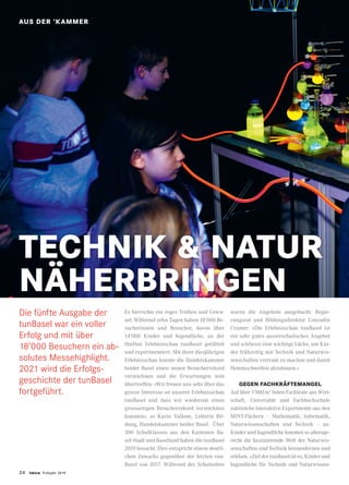 24 twice Frühjahr 2019
STANDORT
Die fünfte Ausgabe der
tunBasel war ein voller
Erfolg und mit über
18’000 Besuchern ein ab-
solutes Messehighlight.
2021 wird die Erfolgs-
geschichte der tunBasel
fortgeführt.
TECHNIK  NATUR
NÄHERBRINGEN
Es herrschte ein reges Treiben und Gewu-
sel: Während zehn Tagen haben 18’000 Be-
sucherinnen und Besucher, davon über
14’000 Kinder und Jugendliche, an der
fünften Erlebnisschau tunBasel getüftelt
und experimentiert. Mit ihrer diesjährigen
Erlebnisschau konnte die Handelskammer
beider Basel einen neuen Besucherrekord
verzeichnen und die Erwartungen weit
übertreffen: «Wir freuen uns sehr über das
grosse Interesse an unserer Erlebnisschau
tunBasel und dass wir wiederum einen
grossartigen Besucherrekord verzeichnen
konnten», so Karin Vallone, Leiterin Bil-
dung, Handelskammer beider Basel. Über
300 Schulklassen aus den Kantonen Ba-
sel-Stadt und Baselland haben die tunBasel
2019 besucht. Dies entspricht einem deutli-
chen Zuwachs gegenüber der letzten tun-
Basel von 2017. Während der Schulzeiten
waren die Angebote ausgebucht. Regie-
rungsrat und Bildungsdirektor Conradin
Cramer: «Die Erlebnisschau tunBasel ist
ein sehr gutes ausserschulisches Angebot
und schliesst eine wichtige Lücke, um Kin-
der frühzeitig mit Technik und Naturwis-
senschaften vertraut zu machen und damit
Hemmschwellen abzubauen.»
GEGEN FACHKRÄFTEMANGEL
Auf über 1’000 m2
boten Fachleute aus Wirt-
schaft, Universität und Fachhochschule
zahlreiche interaktive Experimente aus den
MINT-Fächern – Mathematik, Informatik,
Naturwissenschaften und Technik – an.
Kinder und Jugendliche konnten so altersge-
recht die faszinierende Welt der Naturwis-
senschaften und Technik kennenlernen und
erleben. «Ziel der tunBasel ist es, Kinder und
Jugendliche für Technik und Naturwissen-
AUS DER ’KAMMER
 