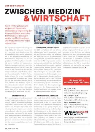 26 twice Frühjahr 2019
ZWISCHEN MEDIZIN
			  WIRTSCHAFT
Rund 130 Forschende ent-
wickeln am Department
of Biomedical Engineering der
Universität Basel innovative
technologische Lösungen,
welche die Medizinerinnen
und Mediziner in ihrer Arbeit
unterstützen.
Im Department of Biomedical Enginee-
ring (DBE), dem jüngsten Departement
der Universität Basel, forschen rund 130
Wissenschaftlerinnen und Wissenschaft-
ler in den Bereichen Biomechanik und
Biomaterialien, Bildgebung und rechner-
gestützte Modellierung, Laser und Robo-
tik sowie Verfahren der regenerativen
Medizin. Das DBE wurde 2014 gegründet
und befindet sich in Allschwil. «Wir for-
schen an der Schnittstelle zwischen Na-
turwissenschaften und Medizin», erläu-
tert Departementsleiter Prof. Dr. Philippe
Cattin. «Unser Ziel ist die Entwicklung
von innovativen technologischen Lösun-
gen, die den Medizinerinnen und Medizi-
nern erlauben, ihre Patienten besser zu
behandeln.» Zu diesem Zweck arbeitet das
DBE eng zusammen mit dem Universitäts-
spital Basel (USB) und dem Universi-
täts-Kinderspital beider Basel (UKBB).
GROSSE VORTEILE
Ein Leuchtturmprojekt des Departements
ist das Projekt «MIRACLE», kurz für «Mi-
nimally Invasive Robot-Assisted Compu-
ter-Guided LaserosteotomE». Die Forsche-
rinnen und Forscher entwickeln einen
robotergesteuerten Laser, der Knochen
minimalinvasiv schneiden kann. «Die La-
serosteotomie hat grosse Vorteile gegen-
über der konventionellen Knochenchirur-
gie», sagt Cattin, denn «sie ermöglicht
präzisere und kleinere Schnitte und da-
mit eine beschleunigte Heilung und weni-
ger Traumata.»
GÜNSTIGERE TECHNOLOGIEN
Am DBE beschäftigen sich die Wissen-
schaftlerinnen und Wissenschaftler auch
mit der Weiterentwicklung von bildgeben-
den Verfahren wie der Magnetresonanz-
tomografie (MR). «Wir können zum Beispiel
zum ersten Mal Lungengewebe sichtbar
machen und somit nicht nur den Blutfluss
in der Lunge beobachten, sondern auch die
Lungenfunktion messen», erläutert Cattin.
Zu den Zielen gehöre es auch, günstigere
MR-Technologien zu entwickeln. Weiter
steht unter anderem die Messung der Atem-
luft zu diagnostischen Zwecken im Fokus
der Forscherinnen und Forscher: «Oft ist die
richtige Dosierung der Medikamente eine
Herausforderung für die Ärztinnen und
Ärzte. Mithilfe der Massenspektroskopie
können sie die Zusammensetzung der
Atemluft analysieren und somit die korrek-
te Dosierung bestimmen», so Cattin.
TRANSLATIONALE ERFOLGE
«Wir sind stolz auf die Erfolge dieses
jungen Departements», freut sich auch
Rektorin Prof. Dr. Dr. h.c. Andrea Schen-
ker-Wicki. «Das Department of Biomedical
Engineering ist ein gutes Beispiel, wie
translationale Forschung im 21. Jahrhun-
dert funktioniert», so die Rektorin. «Die
Forschenden bringen die Erkenntnisse der
Grundlagenforschung direkt in die klini-
sche Anwendung und erfahren so unmit-
telbar, ob ihr Lösungsansatz funktioniert.»
Alle Projekte am DBE werden darum in
Zusammenarbeit mit klinischen Partnern
des USB oder vom UKBB umgesetzt. «Es ist
für uns ein grosser Vorteil, dass unser De-
partement an der Medizinischen Fakultät
der Universität Basel angesiedelt ist», sagt
Cattin. Um aus der Technologie medizini-
sche Produkte zu entwickeln, braucht es
aber auch die Weiterführung der Projekte
in Unternehmen. Das DBE ist deshalb Aus-
gangspunkt für eine Reihe von preisge-
krönten Medizintechnik-Spin-offs. •
UNI KONKRET –
WISSENSCHAFT ERLEBEN
Di, 4. Juni 2019:
Prof. Dr. Philippe Cattin – Innovation
im Bereich Biomedical Engineering
Di, 27. August 2019:
Prof. Dr. Fabian Schär: Blockchain-
Technologien und ihre Anwendungen
Mo, 4. November 2019:
Prof. Dr. Niklaus Kuhn: Neuste Tech-
nologien für die Marserforschung
Eine Kampagne der Handelskammer
beider Basel zusammen mit der
Universität Basel
AUS DER ’KAMMER
 
