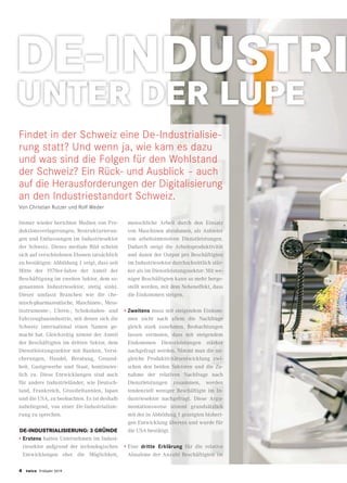 FOKUS
UNTER DER LUPE
DE-INDUSTRI
4 twice Frühjahr 2019
Immer wieder berichten Medien von Pro-
duktionsverlagerungen, Restrukturierun-
gen und Entlassungen im Industriesektor
der Schweiz. Dieses mediale Bild scheint
sich auf verschiedenen Ebenen tatsächlich
zu bestätigen: Abbildung 1 zeigt, dass seit
Mitte der 1970er-Jahre der Anteil der
Beschäftigung im zweiten Sektor, dem so-
genannten Industriesektor, stetig sinkt.
Dieser umfasst Branchen wie die che-
misch-pharmazeutische, Maschinen-, Mess-
instrumente-, Uhren-, Schokoladen- und
Fahrzeugbauindustrie, mit denen sich die
Schweiz international einen Namen ge-
macht hat. Gleichzeitig nimmt der Anteil
der Beschäftigten im dritten Sektor, dem
Dienstleistungssektor mit Banken, Versi-
cherungen, Handel, Beratung, Gesund-
heit, Gastgewerbe und Staat, kontinuier-
lich zu. Diese Entwicklungen sind auch
für andere Industrieländer, wie Deutsch-
land, Frankreich, Grossbritannien, Japan
und die USA, zu beobachten. Es ist deshalb
naheliegend, von einer De-Industrialisie-
rung zu sprechen.
DE-INDUSTRIALISIERUNG: 3 GRÜNDE
•	Erstens hatten Unternehmen im Indust-
riesektor aufgrund der technologischen
Entwicklungen eher die Möglichkeit,
menschliche Arbeit durch den Einsatz
von Maschinen abzubauen, als Anbieter
von arbeitsintensiven Dienstleistungen.
Dadurch steigt die Arbeitsproduktivität
und damit der Output pro Beschäftigten
im Industriesektor durchschnittlich stär-
ker als im Dienstleistungssektor: Mit we-
niger Beschäftigten kann so mehr herge-
stellt werden, mit dem Nebeneffekt, dass
die Einkommen steigen.
•	Zweitens muss mit steigendem Einkom-
men nicht nach allem die Nachfrage
gleich stark zunehmen. Beobachtungen
lassen vermuten, dass mit steigendem
Einkommen Dienstleistungen stärker
nachgefragt werden. Nimmt man die un-
gleiche Produktivitätsentwicklung zwi-
schen den beiden Sektoren und die Zu-
nahme der relativen Nachfrage nach
Dienstleistungen zusammen, werden
tendenziell weniger Beschäftigte im In-
dustriesektor nachgefragt. Diese Argu-
mentationsweise stimmt grundsätzlich
mit der in Abbildung 1 gezeigten bisheri-
gen Entwicklung überein und wurde für
die USA bestätigt.
•	Eine dritte Erklärung für die relative
Abnahme der Anzahl Beschäftigten im
Findet in der Schweiz eine De-Industrialisie-
rung statt? Und wenn ja, wie kam es dazu
und was sind die Folgen für den Wohlstand
der Schweiz? Ein Rück- und Ausblick – auch
auf die Herausforderungen der Digitalisierung
an den Industriestandort Schweiz.
Von Christian Rutzer und Rolf Weder
 