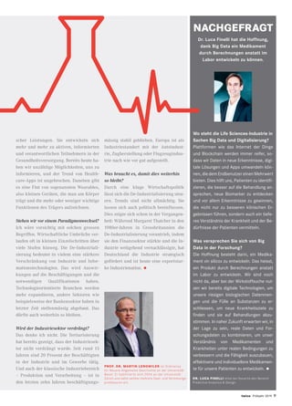 Wo steht die Life Sciences-Industrie in
Sachen Big Data und Digitalisierung?
Plattformen wie das Internet der Dinge
und Blockchain werden immer reifer, so-
dass wir Daten in neue Erkenntnisse, digi-
tale Lösungen und Apps umwandeln kön-
nen, die dem Endbenutzer einen Mehrwert
bieten. Dies hilft uns, Patienten zu identifi-
zieren, die besser auf die Behandlung an-
sprechen, neue Biomarker zu entdecken
und vor allem Erkenntnisse zu gewinnen,
die nicht nur zu besseren klinischen Er-
gebnissen führen, sondern auch ein tiefe-
res Verständnis der Krankheit und der Be-
dürfnisse der Patienten vermitteln.
Was versprechen Sie sich von Big
Data in der Forschung?
Die Hoffnung besteht darin, ein Medika-
ment «in silico» zu entwickeln. Das heisst,
ein Produkt durch Berechnungen anstatt
im Labor zu entwickeln. Wir sind noch
nicht da, aber bei der Wirkstoffsuche nut-
zen wir bereits digitale Technologien, um
unsere riesigen biologischen Datenmen-
gen und die Fülle an Substanzen zu er-
schliessen, um neue Krankheitsziele zu
finden und sie auf Behandlungen abzu-
stimmen. In naher Zukunft erwarten wir, in
der Lage zu sein, reale Daten und For-
schungsdaten zu kombinieren, um unser
Verständnis von Medikamenten und
Krankheiten unter realen Bedingungen zu
verbessern und die Fähigkeit auszubauen,
effektivere und individuellere Medikamen-
te für unsere Patienten zu entwickeln. •
DR. LUCA FINELLI leitet bei Novartis den Bereich
Predictive Analytics  Design.
scher Leistungen. Sie entwickeln sich
mehr und mehr zu aktiven, informierten
und verantwortlichen Teilnehmern in der
Gesundheitsversorgung. Bereits heute ha-
ben wir unzählige Möglichkeiten, uns zu
informieren, und der Trend von Health-
care-Apps ist ungebrochen. Daneben gibt
es eine Flut von sogenannten Wearables,
also kleinen Geräten, die man am Körper
trägt und die mehr oder weniger wichtige
Funktionen des Trägers aufzeichnen.
Stehen wir vor einem Paradigmenwechsel?
Ich wäre vorsichtig mit solchen grossen
Begriffen. Wirtschaftliche Umbrüche ver-
laufen oft in kleinen Einzelschritten über
viele Stufen hinweg. Die De-Industriali-
sierung bedeutet in vielem eine stärkere
Verschränkung von Industrie und Infor-
mationstechnologien. Das wird Auswir-
kungen auf die Beschäftigungen und die
notwendigen Qualifikationen haben.
Technologieorientierte Branchen werden
mehr expandieren, andere Sektoren wie
beispielsweise der Bankensektor haben in
letzter Zeit stellenmässig abgebaut. Das
dürfte auch weiterhin so bleiben.
Wird der Industriesektor verdrängt?
Das denke ich nicht. Die Tertiarisierung
hat bereits gezeigt, dass der Industriesek-
tor nicht verdrängt wurde. Seit rund 15
Jahren sind 20 Prozent der Beschäftigten
in der Industrie und im Gewerbe tätig.
Und auch der klassische Industriebereich
– Produktion und Verarbeitung – ist in
den letzten zehn Jahren beschäftigungs-
mässig stabil geblieben. Europa ist als
Industriestandort mit der Autoindust-
rie, Zugherstellung oder Flugzeugindus-
trie nach wie vor gut aufgestellt.
Was braucht es, damit dies weiterhin
so bleibt?
Durch eine kluge Wirtschaftspolitik
lässt sich die De-Industrialisierung steu-
ern. Trends sind nicht allmächtig. Sie
lassen sich auch politisch beeinflussen.
Dies zeigte sich schon in der Vergangen-
heit: Während Margaret Thatcher in den
1980er-Jahren in Grossbritannien die
De-Industrialisierung vorantrieb, indem
sie den Finanzsektor stärkte und die In-
dustrie weitgehend vernachlässigte, hat
Deutschland die Industrie strategisch
gefördert und ist heute eine exportstar-
ke Industrienation. •
NACHGEFRAGT
PROF. DR. MARTIN LENGWILER ist Ordinarius
für Neuere Allgemeine Geschichte an der Universität
Basel. Er habilitierte sich 2004 an der Universität
Zürich und nahm seither mehrere Gast- und Vertretungs-
professuren ein.
twice Frühjahr 2019 9
Dr. Luca Finelli hat die Hoffnung,
dank Big Data ein Medikament
durch Berechnungen anstatt im
Labor entwickeln zu können.
 