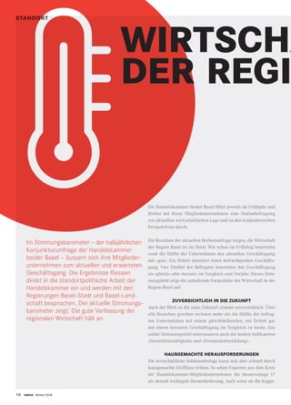 14 twice Herbst 2018
STANDORTSTANDORT
WIRTSCHA
DER REGI
Im Stimmungsbarometer – der halbjährlichen
Konjunkturumfrage der Handelskammer
beider Basel – äussern sich ihre Mitglieder-
unternehmen zum aktuellen und erwarteten
Geschäftsgang. Die Ergebnisse fliessen
direkt in die standortpolitische Arbeit der
Handelskammer ein und werden mit den
Regierungen Basel-Stadt und Basel-Land-
schaft besprochen. Der aktuelle Stimmungs-
barometer zeigt: Die gute Verfassung der
regionalen Wirtschaft hält an.
Die Handelskammer beider Basel führt jeweils im Frühjahr und
Herbst bei ihren Mitgliedunternehmen eine Onlinebefragung
zur aktuellen wirtschaftlichen Lage und zu den konjunkturellen
Perspektiven durch.
Die Resultate der aktuellen Herbstumfrage zeigen, die Wirtschaft
der Region Basel ist im Hoch: Wie schon im Frühling beurteilen
rund die Hälfte der Unternehmen den aktuellen Geschäftsgang
mit «gut». Ein Drittel attestiert einen befriedigenden Geschäfts-
gang. Vier Fünftel der Befragten beurteilen den Geschäftsgang
als «gleich» oder «besser» im Vergleich zum Vorjahr. Dieses Stim-
mungsbild zeigt die anhaltende Formstärke der Wirtschaft in der
Region Basel auf.
ZUVERSICHTLICH IN DIE ZUKUNFT
Auch der Blick in die nahe Zukunft stimmt zuversichtlich: Über
alle Branchen gesehen rechnen mehr als die Hälfte der befrag-
ten Unternehmen mit einem gleichbleibenden, ein Drittel gar
mit einem besseren Geschäftsgang im Vergleich zu heute. Das
solide Stimmungsbild untermauern auch die beiden Indikatoren
«Investitionstätigkeit» und «Personalentwicklung».
HAUSGEMACHTE HERAUSFORDERUNGEN
Die wirtschaftliche Schönwetterlage kann sich aber schnell durch
hausgemachte Einflüsse trüben. So sehen Experten aus dem Kreis
der Handelskammer-Mitgliedunternehmen die Steuervorlage 17
als aktuell wichtigste Herausforderung. Auch wenn sie die Koppe-
 