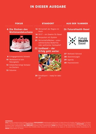 2 twice Herbst 2018
IMPRESSUM
twice erscheint zweimal im Jahr (Frühjahr und Herbst) HERAUSGEBER Handelskammer beider Basel, St. Jakobs-Strasse 25, Postfach, 4010 Basel, T +41 61 270 60 60,
F +41 61 270 60 05, E-Mail: info@hkbb.ch REDAKTION Jasmin Fürstenberger, j.fuerstenberger@hkbb.ch, Lucia Uebersax, l.uebersax@hkbb.ch MITAUTORIN Anne Theiss,
Brenneisen Theiss Communications ART DIRECTION Brenneisen Theiss Communications FOTOS Pino Covino (S. 10/30), EuroAirport (S. 25), Fotolia: stockpics (S. 21),
Rebecca Koblet (S. 18), Shutterstock: Oleinik Iuliia (Titelbild), Iudina Ekaterina (S. 2/4), Marynova (S. 8), virgmos (S. 12), justone (14/16), Andreas Zimmermann (S. 2)
DRUCK Schaub Medien AG, Sissach
IN DIESER AUSGABE
	14	 Wirtschaft der Region im
Hoch
	16	 SV17 – ein Gewinn für Basel
	18	 Verpacken mit System
	21	 Wirtschaftsflächen – unter-
nehmerisches Bedürfnis
oder politischer Zankapfel?
	22	tunBasel – der
Erfolg geht weiter
	25	EuroAirport – ready for take-
off
	26	 FutureHealth Basel
	27	Weltweit führend
	 28	Abstimmungen
	 29	 Agenda
	 30	 Impressionen
	4	Die Risiken des
Wohlstandskuchens
	8	Erfolgsgeheimnis Schweiz
	10	Wohlstand ist kein
Naturgesetz
	12	Initiativflut bringt Schweiz
ins Stottern
	13	Kolumne
	
FOKUS STANDORT AUS DER ’KAMMER
 
