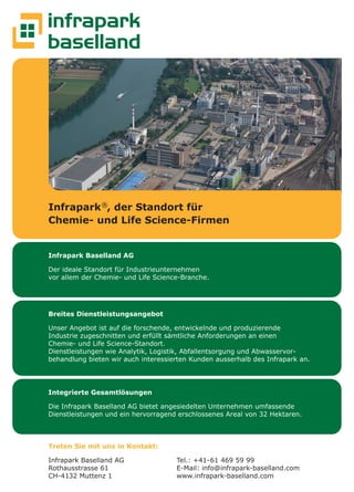 20 twice Herbst 2018
Infrapark Baselland AG
Der ideale Standort für Industrieunternehmen
vor allem der Chemie- und Life Science-Branche.
Integrierte Gesamtlösungen
Die Infrapark Baselland AG bietet angesiedelten Unternehmen umfassende
Dienstleistungen und ein hervorragend erschlossenes Areal von 32 Hektaren.
Treten Sie mit uns in Kontakt:
Infrapark Baselland AG
Rothausstrasse 61
CH-4132 Muttenz 1
Tel.: +41-61 469 59 99
E-Mail: info@infrapark-baselland.com
www.infrapark-baselland.com
Breites Dienstleistungsangebot
Unser Angebot ist auf die forschende, entwickelnde und produzierende
Industrie zugeschnitten und erfüllt sämtliche Anforderungen an einen
Chemie- und Life Science-Standort.
Dienstleistungen wie Analytik, Logistik, Abfallentsorgung und Abwasservor-
behandlung bieten wir auch interessierten Kunden ausserhalb des Infrapark an.
Infrapark®
, der Standort für
Chemie- und Life Science-Firmen
 