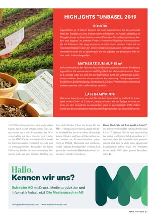 twice Herbst 2018 23
MINT-Bereichen machen, sich auch später
kaum mehr dafür interessieren. Das un-
terstützen auch die Akademien der Wis-
senschaften mit ihrer diesjährigen Analy-
se: Die MINT-Fächer werden in der Schweiz
im internationalen Vergleich zu spät und
zu wenig gefördert. Besonders die frühe
Förderung bleibe im internationalen Ver-
gleich noch auf der Strecke. Wichtig sei,
dass sich Kinder früher als heute für die
MINT-Themen interessieren, damit sie die-
se während der Berufswahl im Hinterkopf
haben. Kinder und Jugendliche sollten da-
her bereits im Primarschulalter spiele-
risch an Physik, Mechanik und mathema-
tische Formeln herangeführt werden. Und
genau das macht die Handelskammer bei-
der Basel mit ihrer tunBasel.
Wann findet die nächste tunBasel statt?
Die mittlerweile fünfte tunBasel wird vom
8. bis 17. Februar 2019 in den Messehallen
der muba stattfinden. Ich kann schon jetzt
verraten, dass die Ausstellerzahl gewach-
sen ist und dass es viele neue, spannende
Experimente geben wird. Wir erwarten
daher auch 2019 eine grosse Besucher-
zahl. •
HIGHLIGHTS TUNBASEL 2019
ROBOTIK
Jugendliche ab 12 Jahren können mit zwei Experimenten die faszinierende
Welt der Roboter und ihre Interaktionen erforschen. Im Projekt «Interface of
Things» können sie über eine interaktive Tischoberfläche Roboter fahren, len-
ken und stoppen. Im zweiten Projekt «Humanoid Robotics» kommunizieren
sie mit Robotern. Hier programmieren sie nicht mehr, sondern treten mit hu-
manoiden Robotern direkt in einen interaktiven Austausch. Mit beiden Expe-
rimenten erleben sie so spielerisch, wie die digitale und physische Welt im-
mer mehr ineinandergreifen.
MATHEMATIKUM AUF 80 m2
Im Mathematikum der Fachhochschule Nordwestschweiz erleben Kinder und
Jugendliche die spannende und vielfältige Welt der Mathematik kennen. Diver-
se Exponate laden ein, sich mit der praktischen Seite der Mathematik ausein-
anderzusetzen. Bereiche wie periodische Parkettierung, Zerlegungsproblem,
Funktionen, Beschleunigung, Kombinatorik, Körper, Problemlöseverhalten und
anderes werden sicht- und erlebbar gemacht.
LASER-LABYRINTH
Wie lange braucht man, um das Ziel mit dem Laserstrahl zu treffen? Im Laser-
spiel lernen Kinder ab 7 Jahren, herauszufinden, wie die Spiegel einzusetzen
sind, um den Laserstrahl so abzulenken, dass er das Zielobjekt trifft. Zudem
lernen sie die verschiedenen interessanten Eigenschaften von Laserlicht kennen.
Hallo.
Kennen wir uns?
Schwabe AG mit Druck, Medienproduktion und
Informatik heisst jetzt Die Medienmacher AG
hallo@medienmacher.com www.medienmacher.com
 