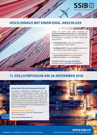 24 twice Herbst 2018
WWW.SSIB.CH
Ein Unternehmen der Industrie- und HandelskammernRiedtlistrasse 19 | 8006 Zürich | 043 243 75 30 | mail@ssib.ch
Steigen Sie dank einem eidg. Abschluss als
Aussenhandelsfachmann/-frau oder Aussenhan-
delsleiter/-in die Karriereleiter hoch. Die nächsten
vorbereitenden Lehrgänge zu Ihrem Karriereziel
beginnen am:
■ 9. November 2018 – Aussenhandelsleiter/-in
mit eidg. Diplom (HFP) in Zürich
■ 22. Februar 2019 – Aussenhandelsfachmann/-frau
mit eidg. Fachausweis (BP) in Basel
Weiterer Lehrgangsstart am 7. Mai 2019 in Basel:
■ Importsachbearbeiter/-in mit SIHK-Diplom
■ Zollsachbearbeiter/-in mit SSIB-Diplom
Persönliche Beratung jederzeit möglich.
Anmeldung unter: www.ssib.ch/lehrgaenge
HOCH HINAUS MIT EINEM EIDG. ABSCHLUSS
Know-how für die Aussenwirtschaft
Der jährlich stattfindende Fachkongress der Aus-
senwirtschaft «Zollsymposium» bietet spannende
Referate zu aktuellen Themen für Führungs- und
Fachkräfte international tätiger Unternehmen. Der
Kongress ist die perfekte Plattform um Expertenwis-
sen aus erster Hand zu erhalten, Erfahrungen auszu-
tauschen, Pflege und Ausbau des eigenen Netzwerks
und um länderspezifische Beratungsgespräche in
Anspruch zu nehmen.
Melden Sie sich jetzt online an!
Wir freuen uns Sie im Foyer des Hallenstadions
Zürich zu begrüssen.
www.ssib.ch/zollsymposium
11. ZOLLSYMPOSIUM AM 20. NOVEMBER 2018
SSIB
 