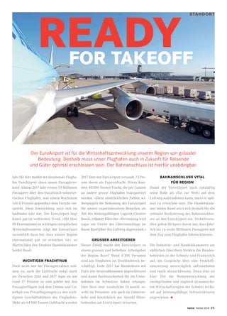 twice Herbst 2018 25
STANDORT
Der EuroAirport ist für die Wirtschaftsentwicklung unserer Region von grösster
Bedeutung. Deshalb muss unser Flughafen auch in Zukunft für Reisende
und Güter optimal erschlossen sein. Der Bahnanschluss ist hierfür unabdingbar.
Jahr für Jahr meldet der binationale Flugha-
fen EuroAirport einen neuen Passagierre-
kord. Alleine 2017 Jahr reisten 7,9 Millionen
Passagiere über den französisch-schweize-
rischen Flughafen, was einem Wachstum
von 8 Prozent gegenüber dem Vorjahr ent-
spricht. Diese Entwicklung setzt sich im
laufenden Jahr fort. Der EuroAirport liegt
damit gut im weltweiten Trend. «Mit über
90 Destinationen in wichtigen europäischen
Wirtschaftszentren trägt der EuroAirport
wesentlich dazu bei, dass unsere Region
international gut zu erreichen ist», so
Martin Dätwyler, Direktor Handelskammer
beider Basel.
WICHTIGER FRACHTHUB
Doch nicht nur die Passagierzahlen neh-
men zu, auch die Luftfracht steigt stark
an: Zwischen 2016 und 2017 legte sie um
rund 17 Prozent zu und gehört mit den
Passagierflügen und dem Umbau und Un-
terhalt von Privatflugzeugen zu den wich-
tigsten Geschäftsfeldern des Flughafens.
Mehr als 64’000 Tonnen Luftfracht wurden
2017 über den EuroAirport versandt, 73 Pro-
zent davon als Expressfracht. Hinzu kom-
men 48’000 Tonnen Fracht, die per Camion
an andere grosse Flughäfen transportiert
werden. «Diese eindrücklichen Zahlen wi-
derspiegeln die Bedeutung des EuroAirport
für unsere exportintensiven Branchen als
Teil des leistungsfähigen Logistik-Clusters
Basel», erläutert Dätwyler. «Wertmässig wird
sogar ein Viertel des Güterumschlags im
Raum Basel über den Luftweg abgewickelt.»
GROSSER ARBEITGEBER
Dieser Erfolg macht den EuroAirport zu
einem grossen und beliebten Arbeitgeber
der Region Basel. Rund 6’300 Personen
sind am Flughafen im Dreiländereck be-
schäftigt. Ende 2017 hat Bundesbern mit
Paris ein Steuerabkommen abgeschlossen
und damit Rechtssicherheit für die Unter-
nehmen im Schweizer Sektor erlangte.
Dies lässt eine zusätzliche Dynamik so-
wohl im Personen- wie auch im Güterver-
kehr und hinsichtlich der Anzahl Mitar-
beitenden am EuroAirport erwarten.
BAHNANSCHLUSS VITAL
FÜR REGION
Damit der EuroAirport auch zukünftig
seine Rolle als «Tor zur Welt» auf dem
Luftweg wahrnehmen kann, muss er opti-
mal zu erreichen sein. Die Handelskam-
mer beider Basel setzt sich deshalb für die
zeitnahe Realisierung des Bahnanschlus-
ses an den EuroAirport ein. Verkehrsstu-
dien gehen übrigens davon aus, dass jähr-
lich bis zu sechs Millionen Passagiere mit
dem Zug zum Flughafen fahren könnten.
Die Industrie- und Handelskammern am
südlichen Oberrhein fordern die Bundes-
behörden in der Schweiz und Frankreich
auf, die Gespräche über eine Projektfi-
nanzierung unverzüglich aufzunehmen
und rasch abzuschliessen. Denn eins ist
klar: Für die Weiterentwicklung der
zweitgrössten und zugleich dynamischs-
ten Wirtschaftsregion der Schweiz ist Ba-
sel auf leistungsfähige Infrastrukturen
angewiesen. •
READY FOR TAKEOFF
 