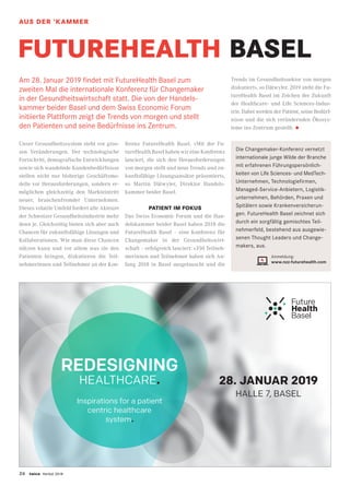 26 twice Herbst 2018
REDESIGNING
HEALTHCARE.
Inspirations for a patient
centric healthcare
system.
28. JANUAR 2019
HALLE 7, BASEL
Am 28. Januar 2019 findet mit FutureHealth Basel zum
zweiten Mal die internationale Konferenz für Changemaker
in der Gesundheitswirtschaft statt. Die von der Handels-
kammer beider Basel und dem Swiss Economic Forum
initiierte Plattform zeigt die Trends von morgen und stellt
den Patienten und seine Bedürfnisse ins Zentrum.
Unser Gesundheitssystem steht vor gros-
sen Veränderungen. Der technologische
Fortschritt, demografische Entwicklungen
sowie sich wandelnde Kundenbedürfnisse
stellen nicht nur bisherige Geschäftsmo-
delle vor Herausforderungen, sondern er-
möglichen gleichzeitig den Markteintritt
neuer, branchenfremder Unternehmen.
Dieses volatile Umfeld fordert alle Akteure
der Schweizer Gesundheitsindustrie mehr
denn je. Gleichzeitig bieten sich aber auch
Chancen für zukunftsfähige Lösungen und
Kollaborationen. Wie man diese Chancen
nützen kann und vor allem was sie den
Patienten bringen, diskutieren die Teil-
nehmerinnen und Teilnehmer an der Kon-
ferenz FutureHealth Basel. «Mit der Fu-
tureHealth Basel haben wir eine Konferenz
lanciert, die sich den Herausforderungen
von morgen stellt und neue Trends und zu-
kunftsfähige Lösungsansätze präsentiert»,
so Martin Dätwyler, Direktor Handels-
kammer beider Basel.
PATIENT IM FOKUS
Das Swiss Economic Forum und die Han-
delskammer beider Basel haben 2018 die
FutureHealth Basel – eine Konferenz für
Changemaker in der Gesundheitswirt-
schaft – erfolgreich lanciert: «350 Teilneh-
merinnen und Teilnehmer haben sich An-
fang 2018 in Basel ausgetauscht und die
Trends im Gesundheitssektor von morgen
diskutiert», so Dätwyler. 2019 steht die Fu-
tureHealth Basel im Zeichen der Zukunft
der Healthcare- und Life Sciences-Indus­
trie. Dabei werden der Patient, seine Bedürf­
nisse und die sich verändernden Ökosys­
teme ins Zentrum gestellt. •
FUTUREHEALTH BASEL
STANDORTAUS DER ’KAMMER
Die Changemaker-Konferenz vernetzt
internationale junge Wilde der Branche
mit erfahrenen Führungspersönlich-
keiten von Life Sciences- und MedTech-
Unternehmen, Technologiefirmen,
Managed-Service-Anbietern, Logistik­
unternehmen, Behörden, Praxen und
Spitälern sowie Krankenversicherun-
gen. FutureHealth Basel zeichnet sich
durch ein sorgfältig gemischtes Teil-
nehmerfeld, bestehend aus ausgewie-
senen Thought Leaders und Change-
makers, aus.
Anmeldung:
www.nzz-futurehealth.com
 
