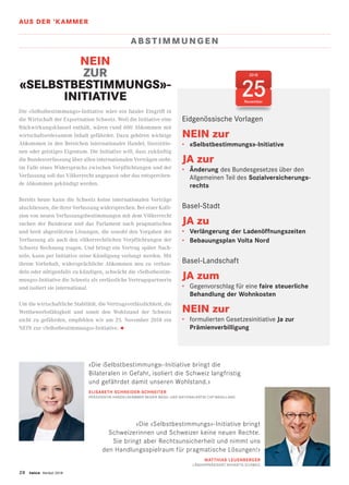 AUS DER ’KAMMER
28 twice Herbst 2018
2018
25November
AB S TIMMUNG E N
NEIN
ZUR
«SELBSTBESTIMMUNGS»-
INITIATIVE
Die «Selbstbestimmungs»-Initiative wäre ein fataler Eingriff in
die Wirtschaft der Exportnation Schweiz. Weil die Initiative eine
Rückwirkungsklausel enthält, wären rund 600 Abkommen mit
wirtschaftsrelevantem Inhalt gefährdet. Dazu gehören wichtige
Abkommen in den Bereichen internationaler Handel, Investitio-
nen oder geistiges Eigentum. Die Initiative will, dass zukünftig
die Bundesverfassung über allen internationalen Verträgen steht:
im Falle eines Widerspruchs zwischen Verpflichtungen und der
Verfassung soll das Völkerrecht angepasst oder das entsprechen-
de Abkommen gekündigt werden.
Bereits heute kann die Schweiz keine internationalen Verträge
abschliessen, die ihrer Verfassung widersprechen. Bei einer Kolli-
sion von neuen Verfassungsbestimmungen mit dem Völkerrecht
suchen der Bundesrat und das Parlament nach pragmatischen
und breit abgestützten Lösungen, die sowohl den Vorgaben der
Verfassung als auch den völkerrechtlichen Verpflichtungen der
Schweiz Rechnung tragen. Und bringt ein Vertrag später Nach-
teile, kann per Initiative seine Kündigung verlangt werden. Mit
ihrem Vorbehalt, widersprüchliche Abkommen neu zu verhan-
deln oder nötigenfalls zu kündigen, schwächt die «Selbstbestim-
mungs»-Initiative die Schweiz als verlässliche Vertragspartnerin
und isoliert sie international.
Um die wirtschaftliche Stabilität, die Vertragsverlässlichkeit, die
Wettbewerbsfähigkeit und somit den Wohlstand der Schweiz
nicht zu gefährden, empfehlen wir am 25. November 2018 ein
NEIN zur «Selbstbestimmungs»-Initiative. •
Eidgenössische Vorlagen
NEIN zur
•	 «Selbstbestimmungs»-Initiative
JA zur
•	 Änderung des Bundesgesetzes über den
Allgemeinen Teil des Sozialversicherungs-
rechts
Basel-Stadt
JA zu
•	 Verlängerung der Ladenöffnungszeiten
•	 Bebauungsplan Volta Nord
Basel-Landschaft
JA zum
•	 Gegenvorschlag für eine faire steuerliche
Behandlung der Wohnkosten
NEIN zur
•	 formulierten Gesetzesinitiative Ja zur
Prämienverbilligung
«Die Selbstbestimmungs  -Initiative bringt die
Bilateralen in Gefahr, isoliert die Schweiz langfristig
und gefährdet damit unseren Wohlstand.»
ELISABETH SCHNEIDER-SCHNEITER
PRÄSIDENTIN HANDELSKAMMER BEIDER BASEL UND NATIONALRÄTIN CVP BASELLAND
«Die «Selbstbestimmungs»-Initiative bringt
Schweizerinnen und Schweizer keine neuen Rechte.
Sie bringt aber Rechtsunsicherheit und nimmt uns
den Handlungsspielraum für pragmatische Lösungen!»
MATTHIAS LEUENBERGER
LÄNDERPRÄSIDENT NOVARTIS SCHWEIZ
 