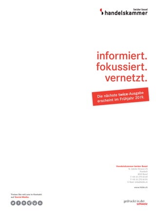 Handelskammer beider Basel
St. Jakobs-Strasse 25
Postfach
4010 Basel
T +41 61 270 60 60
F +41 61 270 60 05
E-Mail: info@hkbb.ch
www.hkbb.ch
informiert.
fokussiert.
vernetzt.
Die nächste twice-Ausgabe
erscheint im Frühjahr 2019.
Treten Sie mit uns in Kontakt
auf Social Media.
 