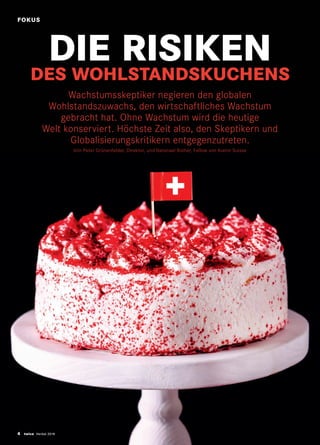 4 twice Herbst 2018
DIE RISIKEN
DES WOHLSTANDSKUCHENS
Wachstumsskeptiker negieren den globalen
Wohlstandszuwachs, den wirtschaftliches Wachstum
gebracht hat. Ohne Wachstum wird die heutige
Welt konserviert. Höchste Zeit also, den Skeptikern und
Globalisierungskritikern entgegenzutreten.
Von Peter Grünenfelder, Direktor, und Natanael Rother, Fellow von Avenir Suisse
FOKUS
 