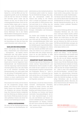 twice Herbst 2018 9
Die Frage, warum das Land heute so wohl-
habend ist, wird mit Blick auf eine Ver-
gangenheit gestellt, in der das überhaupt
nicht der Fall war. Noch im 19. Jahrhun-
dert herrschte grosse Armut und die
Schweiz war das, was wir heute als Ent-
wicklungsland bezeichnen. Doch wie his-
torische Paläste zeigen, gab es schon da-
mals sehr reiche Einzeleigentümer und
starke räumliche Unterschiede: arme Zo-
nen im Hinterland neben Städten mit hö-
herem Wohlstand. Und in den Städten
überbevölkerte Elendsquartiere mit mise-
rablen hygienischen Verhältnissen.
Die Geschichte zeigt, dass sich im Laufe
der Entwicklung vor allem der Status der
sozial Schwachen stark verbessert hat.
QUELLEN DES WOHLSTANDS
Gerne wird gesagt, dass Tugenden wie
Fleiss, Pünktlichkeit und Verlässlichkeit
– Vertragstreue – die Quellen unseres
Wohlstands sind. Aber gehört Sparsam-
keit nicht auch dazu? Aus ökonomischer
Sicht ist Sparen kein wohlstandsfördern-
des Verhalten. Investieren wäre besser.
Damit sind wir bei der Tugend der Unter-
nehmensfreude und Risikobereitschaft.
Auch die Anpassungs- und Innovationsbe-
reitschaft gehören dazu. Dies alles finden
wir in der Schweizer Geschichte. Ein
Entrepreneurship, das schon gegen Ende
18. und Anfang 19. Jahrhunderts auch un-
ter Zuhilfenahme von Wasserrädern die
Schweiz zu einem vergleichsweise hoch-
industrialisierten Land gemacht hat.
Hinzu kamen die Vorteile, die die Schweiz
aus den europäischen Kriegen ziehen
konnte. 1914–1918 wie 1939–1945 war die
Basler Chemie eine begehrte Lieferantin
von Produkten mit enormer Wertschöp-
fung. Den Schweizer Banken ermöglichte
der Erste Weltkrieg ein Abheben und nach
dem Zweiten Weltkrieg konnte die unver-
sehrt gebliebene Schweiz mit einem Vor-
sprung in die Nachkriegszeit starten.
UMFELD ENTSCHEIDEND
Für einen Teil der Reichtumsgenerierung
ist die Schweiz nur Durchlaufstation. Ka-
pital kommt aus dem Ausland und geht als
Investitionen gleich wieder ins Ausland.
Nur ein Teil bleibt hier hängen. Dies zeigt,
dass das internationale Umfeld der
Schweiz sehr wichtig ist. Der Schweiz
wäre es weniger gut gegangen, wenn sie
ein Land mitten in Afrika gewesen wäre.
Und auch heute ist es wichtig, dass die
Schweiz direkte Nachbarstaaten mit brei-
ten Eigenwirtschaften hat und mit Zulie-
ferungen Arbeitsplätze und Einkommen
generieren kann.
Das Suchen nach Gründen für unseren
Wohlstand wäre unvollständig, nähme
man nicht auch die Neutralität ins Auge:
Ihren wirtschaftsfördernden Effekt kann
man zwar auch bezweifeln. Denn wegen
der Anforderung der Unparteilichkeit könn-
ten Geschäfte auch entgangen sein. Zudem
darf man Absicht und Effekt nicht vertau-
schen: Die Schweiz ist aus anderen Grün-
den bisher mehr oder weniger neutral ge-
wesen als aus dem Bestreben, in allen
Richtungen gute Geschäfte zu machen.
GESAMTHEIT BILDET WOHLSTAND
Vielleicht trägt auch der Föderalismus mit
seinem internen Staatswettbewerb zum
Wohlstand bei. Doch da landen wir plötz-
lich wieder bei der zunächst nur aus dem
internationalen Vergleich wahrgenomme-
nen Problematik: Warum ist – wenn es
denn wirklich so ist – ein Kanton Zug «so»
reich und der Jura so viel weniger? In wel-
chem Verhältnis stehen hier Strukturen
und Tugenden zueinander?
Harold James, ein mit der Schweiz bestens
vertrauter amerikanischer Historiker,
würdigt in seinem Vorwort zum Buch
«Wirtschaftswunder Schweiz» von James
Breiding und Gerhard Schwarz die aus ei-
ner Mischung von Struktur und Tugend
entwickelte Innovationsfähigkeit mit ih-
ren vielen Spezialisierungen in einzel-
nen, aber mit Brücken und Tunnels ver-
netzten Geländekammern. Nicht einzelne
Spitzenprodukte wie Banken, Schokola-
den oder Uhren würden die Stärke ausma-
chen, sondern eine vernetzte Gesamtheit
– das Swissness-Paket.
Zwei Erklärungen für den dichten Wohl-
stand werden wenig gesehen: Zum einen
die Kleinheit des Landes. Konfettistaaten −
von Hawaii und den Bermudas sowie Mo-
naco und San Marino über Luxemburg und
Liechtenstein bis zur Schweiz − stehen ten-
denziell überdurchschnittlich gut da. Da
entstehen leichter profitable Dienstleis-
tungszentren.
Eine weitere Erklärung dürfte der bereits
vorhandene Reichtum sein, der, wenn
man’s nicht ganz dumm anstellt, einfach
noch reicher macht. Der «Global Wealth
Report» der Credit Suisse von 2017 geht
davon aus, dass das Durchschnittsvermö-
gen der Schweizer bis 2020 von den jetzt
562’000 auf 606’000 Dollar ansteigen, die
Schweiz also in den nächsten Jahren wei-
terhin Spitze bleiben wird.
REICHTUM DANK ZUWANDERUNG
Zurück zum Anfang – zu den Tugenden.
Sind sie schweizerisch und trotzdem auch
bei den arbeitswilligen Ausländern gege-
ben, die sich von der Schweiz angezogen
fühlen? Gerne wird eingeräumt, dass die
Schweiz einen Teil des Wohlstands ehema-
ligen Nichtschweizern verdankt wie Nestlé,
Maggi, Boveri oder Hayek. Nicht vergessen
sollte man aber die weniger Qualifizierten,
die – sicher in einer zwar unausgegliche-
nen Win-win-Situation – seit dem 19. Jahr-
hundert die schweizerischen Infrastruk-
turbauten erstellt haben oder die in unseren
Zeiten den Kehricht beseitigen, die Alten-
pflege übernehmen oder als saisonale
Landarbeitskräfte arbeiten. Menschen, die
keine Schweizerinnen oder Schweizer sind,
aber zur Schweiz gehören. •
PROF. DR. GEORG KREIS ist emeritierter
Professor für Neuere Allgemeine Geschichte und
Geschichte der Schweiz an der Universität Basel.
 