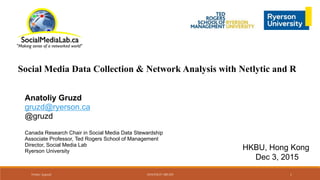 Social Media Data Collection & Network Analysis with Netlytic and R
Anatoliy Gruzd
gruzd@ryerson.ca
@gruzd
Canada Research Chair in Social Media Data Stewardship
Associate Professor, Ted Rogers School of Management
Director, Social Media Lab
Ryerson University
HKBU, Hong Kong
Dec 3, 2015
Twitter: @gruzd ANATOLIY GRUZD 1
 