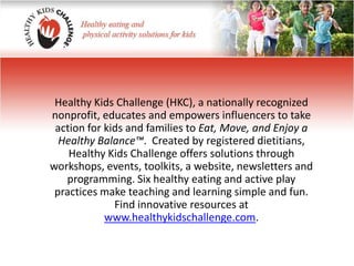 Healthy Kids Challenge (HKC), a nationally recognized nonprofit, educates and empowers influencers to take action for kids and families to Eat, Move, and Enjoy a Healthy Balance™.  Created by registered dietitians, Healthy Kids Challenge offers solutions through workshops, events, toolkits, a website, newsletters and programming. Six healthy eating and active play practices make teaching and learning simple and fun. Find innovative resources at www.healthykidschallenge.com.  
