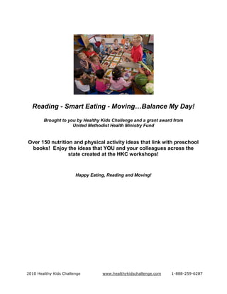 Reading - Smart Eating - Moving…Balance My Day!
        Brought to you by Healthy Kids Challenge and a grant award from
                     United Methodist Health Ministry Fund


Over 150 nutrition and physical activity ideas that link with preschool
 books! Enjoy the ideas that YOU and your colleagues across the
                 state created at the HKC workshops!


                        Happy Eating, Reading and Moving!




2010 Healthy Kids Challenge        www.healthykidschallenge.com   1-888-259-6287
 