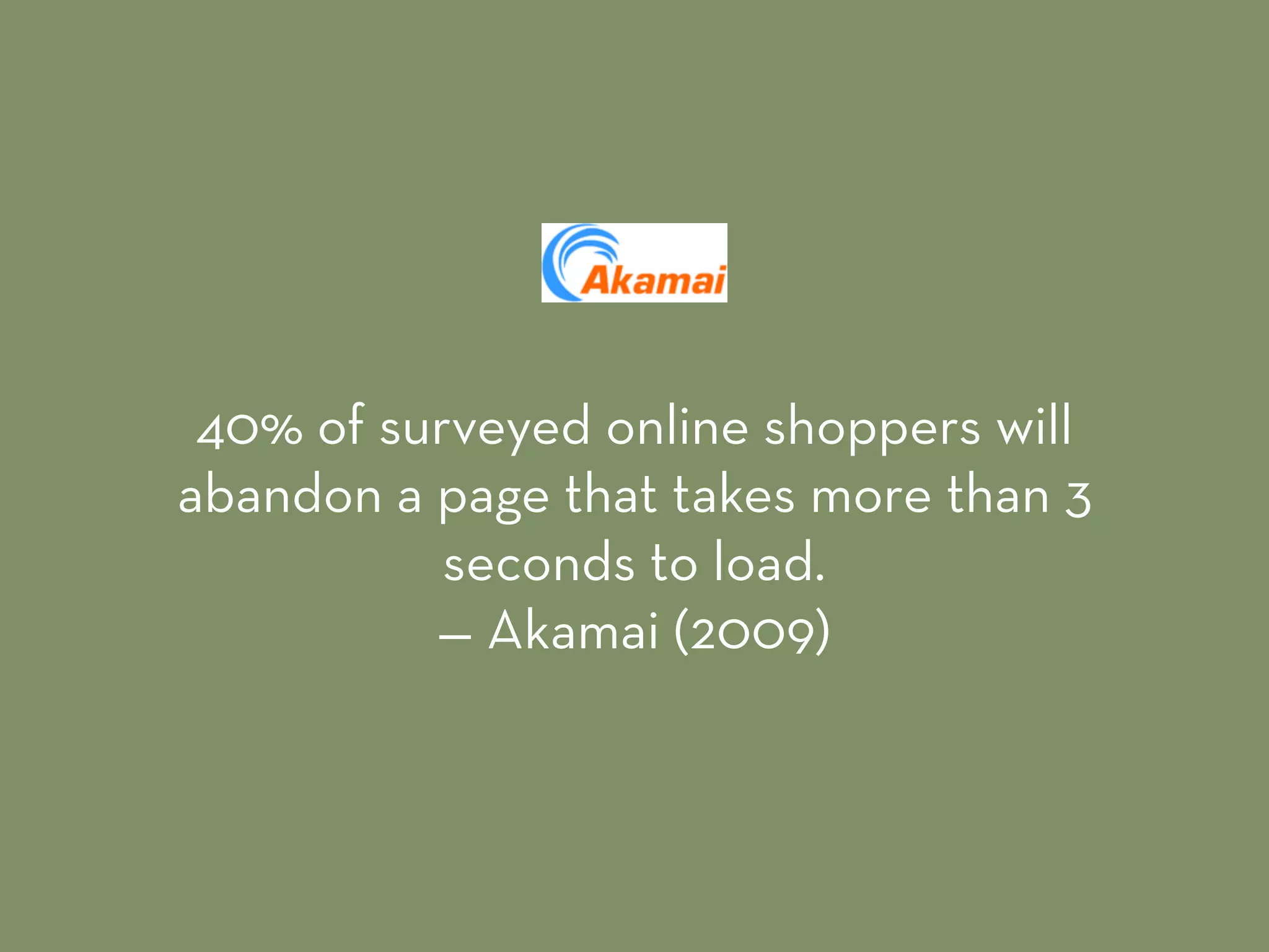 40% of surveyed online shoppers will
abandon a page that takes more than 3
seconds to load. 
— Akamai (2009)
 