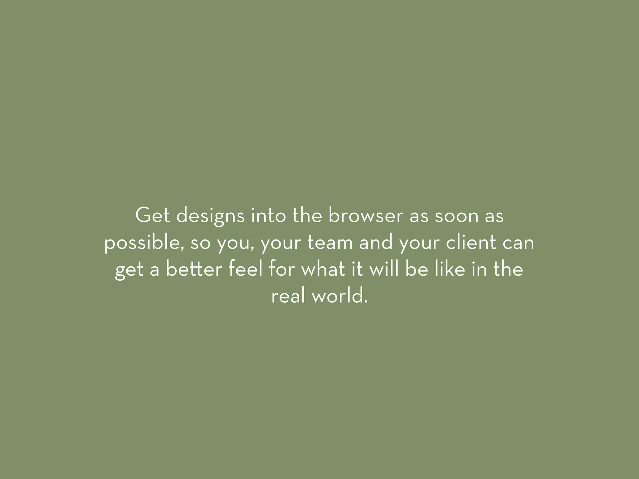 Get designs into the browser as soon as
possible, so you, your team and your client can
get a be er feel for what it will be like in the
real world.
 