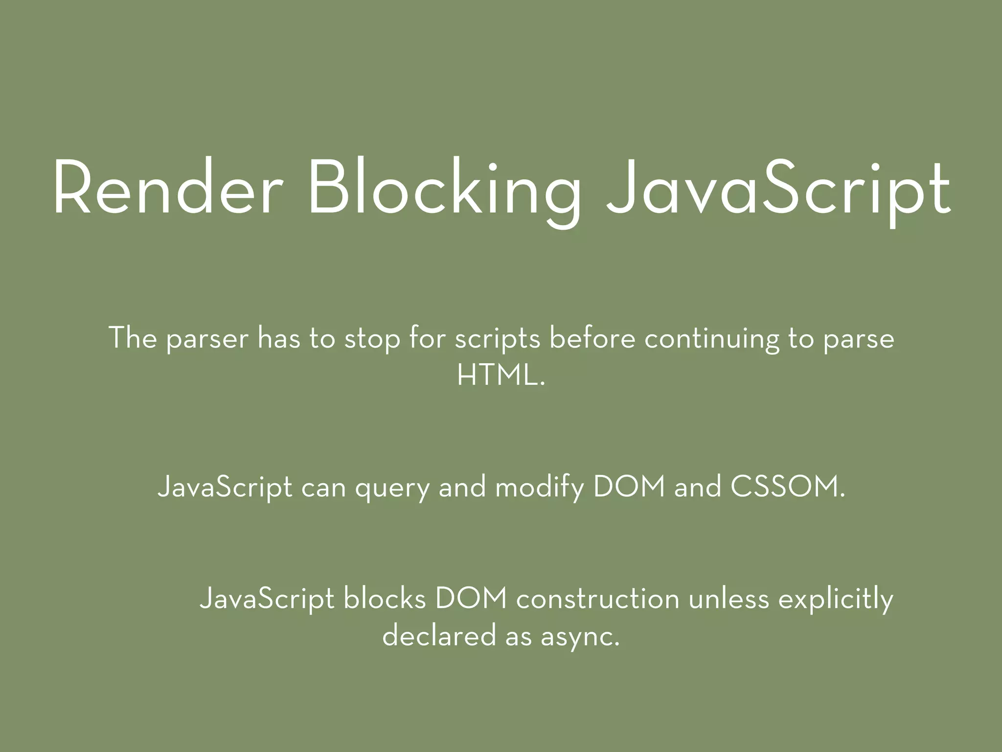 The parser has to stop for scripts before continuing to parse
HTML.
JavaScript can query and modify DOM and CSSOM.
JavaScript blocks DOM construction unless explicitly
declared as async.
Render Blocking JavaScript
 