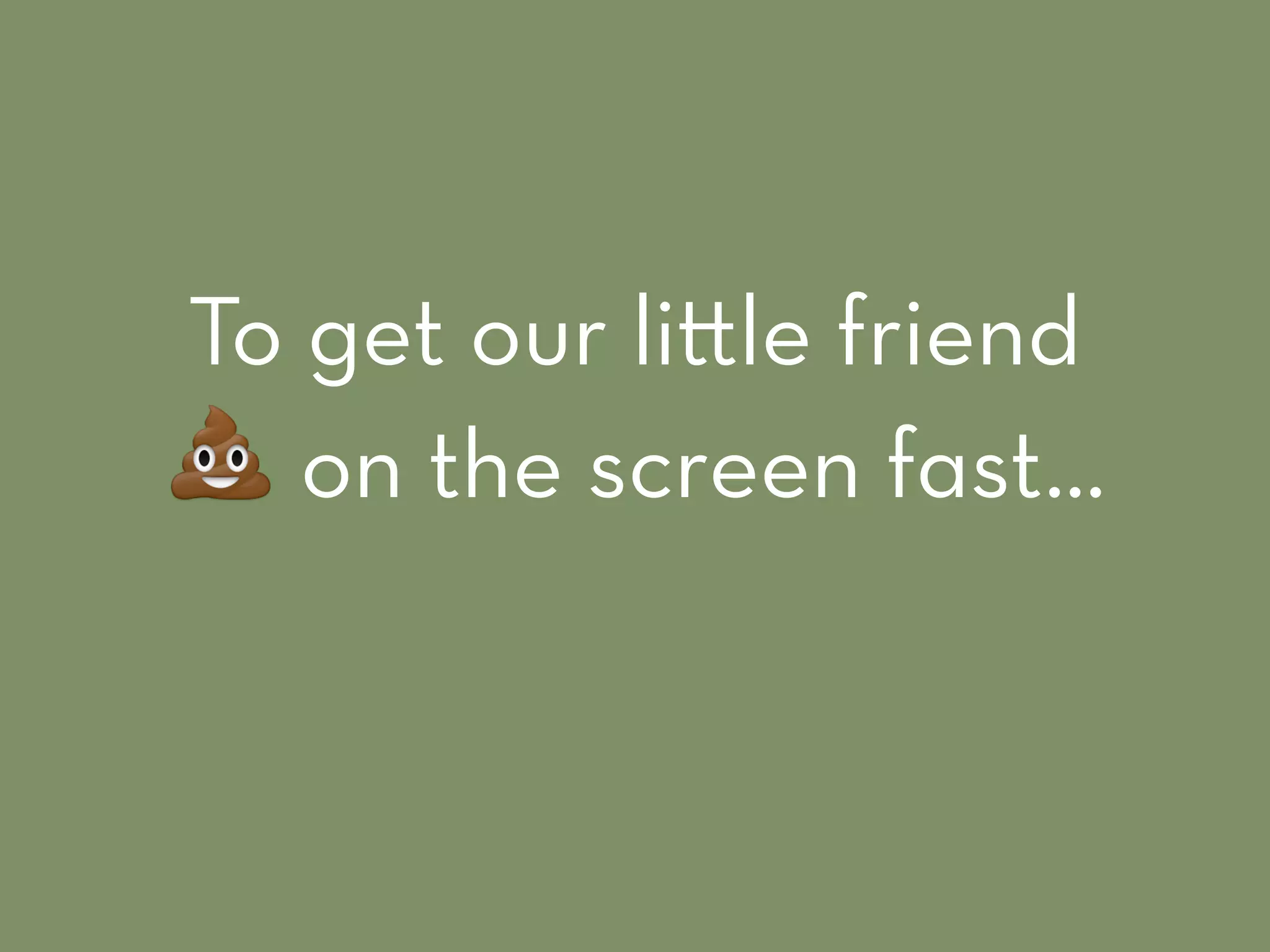 To get our li le friend
! on the screen fast…
 