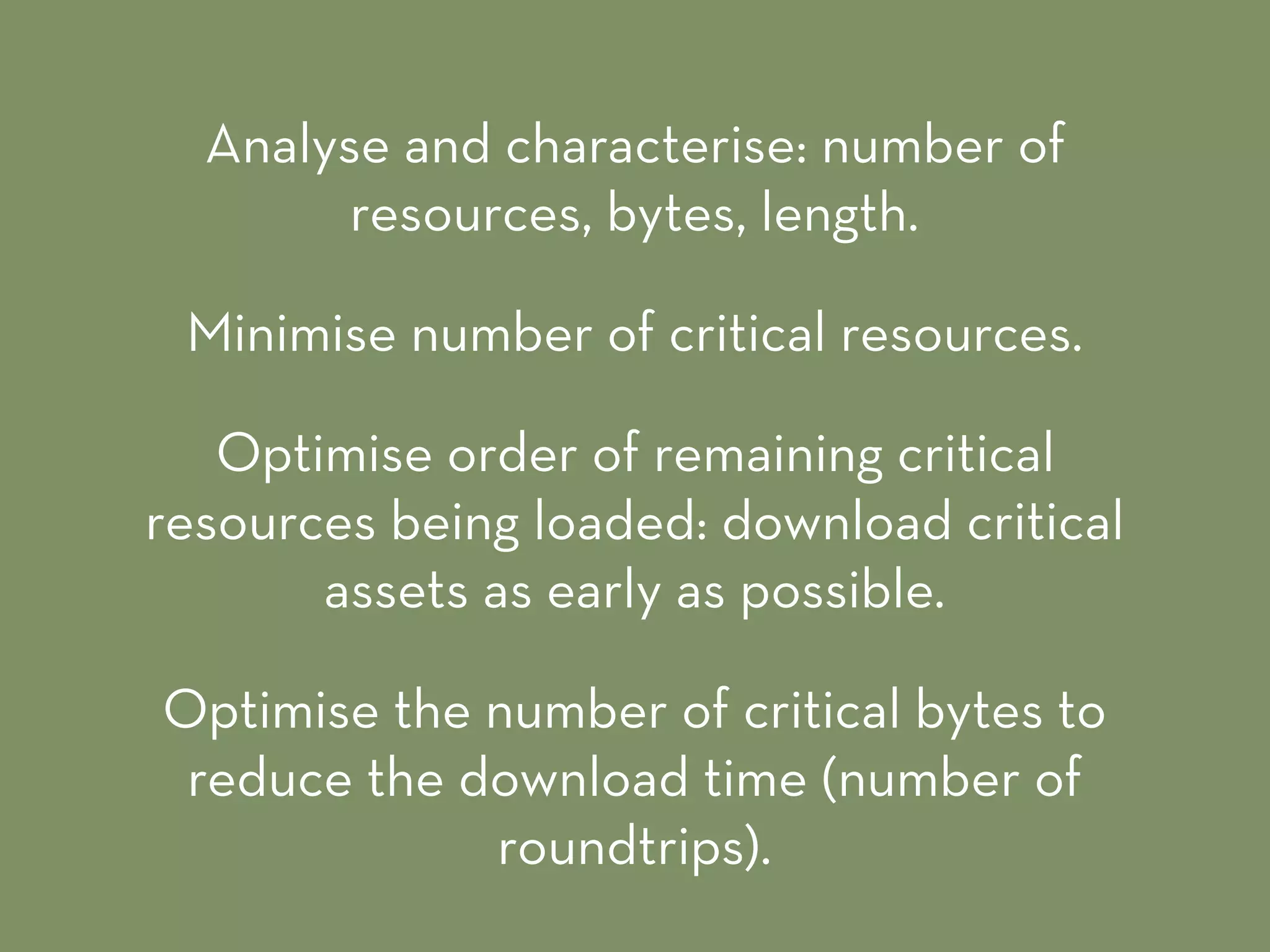Analyse and characterise: number of
resources, bytes, length.
Minimise number of critical resources.
Optimise order of remaining critical
resources being loaded: download critical
assets as early as possible.
Optimise the number of critical bytes to
reduce the download time (number of
roundtrips).
 