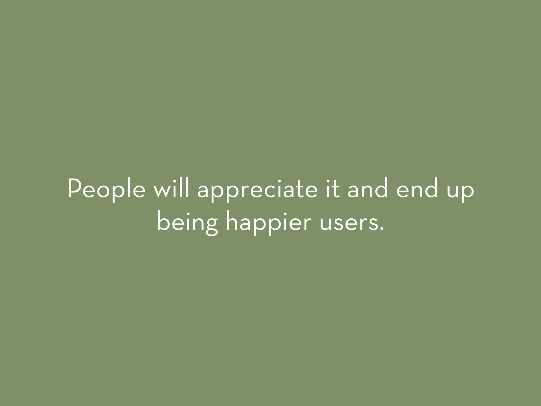 People will appreciate it and end up
being happier users.
 