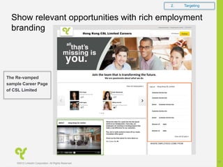 Join the team that is transforming the future.
We are passionate about what we do.
Companies Home | Hong Kong CSL Limite
Jobs at
Ariel Hsiao
Amazon
ABOUT
Watch the video for a peek into the fast-paced
world at our headquarters. Every day, our
employees are working on exciting projects that
make a real difference for our customers.
Plus, we’re really excited to show off our newly
remodeled office space!
Check out the links below for more about us:
Our Career Site ►
Hong Kong CSL Limited 579 followers
Hong Kong CSL Limited
Hong Kong CSL Limited
Customer Service Exe
Todd Logan
VP of Finance
Emily Meinhardt
Account Executive
Hillary Carroll
Manager of Operations
Customer Service Exe
Customer Service Exe
Customer Service Exe
Director of Sales
Director of Sales
Senior Customer Service Exe
Senior Customer Service Exe
Careers
Show relevant opportunities with rich employment
branding
2. Targeting
©2012 LinkedIn Corporation. All Rights Reserved.
12
The Re-vamped
sample Career Page
of CSL Limited
 