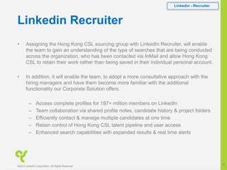 Linkedin Recruiter
• Assigning the Hong Kong CSL sourcing group with LinkedIn Recruiter, will enable
the team to gain an understanding of the type of searches that are being conducted
across the organization, who has been contacted via InMail and allow Hong Kong
CSL to retain their work rather than being saved in their individual personal account.
• In addition, it will enable the team, to adopt a more consultative approach with the
hiring managers and have them become more familiar with the additional
functionality our Corporate Solution offers.
– Access complete profiles for 187+ million members on LinkedIn
– Team collaboration via shared profile notes, candidate history & project folders
– Efficiently contact & manage multiple candidates at one time
– Retain control of Hong Kong CSL talent pipeline and user access
– Enhanced search capabilities with expanded results & real time alerts
Linkedin - Recruiter
©2012 LinkedIn Corporation. All Rights Reserved.
16
 