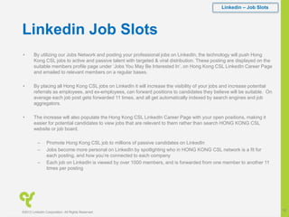 Linkedin Job Slots
• By utilizing our Jobs Network and posting your professional jobs on LinkedIn, the technology will push Hong
Kong CSL jobs to active and passive talent with targeted & viral distribution. These posting are displayed on the
suitable members profile page under ‘Jobs You May Be Interested In’, on Hong Kong CSL LinkedIn Career Page
and emailed to relevant members on a regular bases.
• By placing all Hong Kong CSL jobs on LinkedIn it will increase the visibility of your jobs and increase potential
referrals as employees, and ex-employees, can forward positions to candidates they believe will be suitable. On
average each job post gets forwarded 11 times, and all get automatically indexed by search engines and job
aggregators.
• The increase will also populate the Hong Kong CSL LinkedIn Career Page with your open positions, making it
easier for potential candidates to view jobs that are relevant to them rather than search HONG KONG CSL
website or job board.
– Promote Hong Kong CSL job to millions of passive candidates on LinkedIn
– Jobs become more personal on LinkedIn by spotlighting who in HONG KONG CSL network is a fit for
each posting, and how you’re connected to each company
– Each job on LinkedIn is viewed by over 1000 members, and is forwarded from one member to another 11
times per posting
Linkedin – Job Slots
©2012 LinkedIn Corporation. All Rights Reserved.
18
 