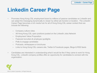 Linkedin Career Page
• Promotes Hong Kong CSL employment brand to millions of passive candidates on LinkedIn and
can adapt the messaging dynamically to viewer by either job function or location. The LinkedIn
Career Page becomes a rich media hub for all of Hong Kong CSL career content that can
include the following:
– Company culture video
– All Hong Kong CSL open positions posted on the LinkedIn Jobs Network
– Employment Value Proposition
– Featured recruiters & employee spotlights
– Polls to engage candidates
– Podcasts, whitepapers or brochures
– Links to Hong Kong CSL careers site, Twitter & Facebook pages, Blogs & RSS feeds
• Candidates are interested in understanding what it would be like if they came to work for Hong
Kong CSL. LinkedIn company profiles offer an opportunity for candidates to connect with the
organization.
Linkedin – Career Page
©2012 LinkedIn Corporation. All Rights Reserved.
20
 